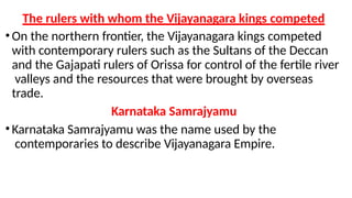 The rulers with whom the Vijayanagara kings competed
•On the northern frontier, the Vijayanagara kings competed
with contemporary rulers such as the Sultans of the Deccan
and the Gajapati rulers of Orissa for control of the fertile river
valleys and the resources that were brought by overseas
trade.
Karnataka Samrajyamu
•Karnataka Samrajyamu was the name used by the
contemporaries to describe Vijayanagara Empire.
 