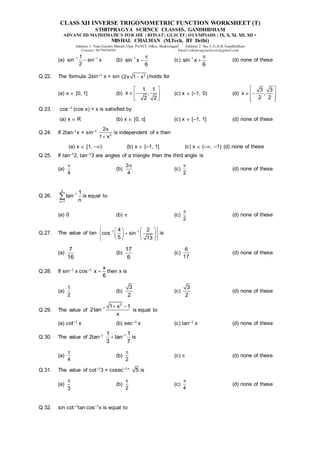 CLASS XII INVERSE TRIGONOMETRIC FUNCTION WORKSHEET (T)
STHITPRAGYA SCIENCE CLASSES, GANDHIDHAM
ADVANCED MATHEMATICS FOR JEE | BITSAT| GUJCET| OLYMPIADS | IX, X, XI, XII, XII +
MISHAL CHAUHAN (M.Tech, IIT Delhi)
Address 1: Near Gayatri Mandir, Opp. PGVCL Office, Shaktinagar Address 2: Sec-5, G.H.B, Gandhidham
Contact: 9879639888 Email:sthitpragyaclasses@gmail.com
(a) 1 1
1
sin sin x
2
 
 (b) 1
sin x
6
 
 (c) 1
sin x
6
 
 (d) none of these
Q 22. The formula 2sin–1 x = sin 2
(2x 1 x )
 holds for
(a) x  [0, 1] (b)
1 1
x ,
2 2
 
 
 
 
(c) x  (–1, 0) (d)
3 3
x ,
2 2
 
 
 
 
 
Q 23. cos–1 (cos x) = x is satisfied by
(a) x  R (b) x  [0, ] (c) x  [–1, 1] (d) none of these
Q 24. If 2tan–1x + sin–1
2
2x
1 x

is independent of x then
(a) x  [1, ) (b) x  [–1, 1] (c) x  (–, –1) (d) none of these
Q 25. If tan–12, tan–13 are angles of a triangle then the third angle is
(a)
4

(b)
3
4

(c)
2

(d) none of these
Q 26.
3
1
n 1
1
tan
n


 is equal to
(a) 0 (b)  (c)
2

(d) none of these
Q 27. The value of tan 1 1
4 2
cos sin
5 13
 
 
 
 

 
 
 
   
 
is
(a)
7
16
(b)
17
6
(c)
6
17
(d) none of these
Q 28. If sin–1 x cos–1 x
x
6
 then x is
(a)
1
2
(b)
3
2
(c)
3
2
(d) none of these
Q 29. The value of
2
1 1 x 1
2tan
x
  
is equal to
(a) cot–1 x (b) sec–1 x (c) tan–1 x (d) none of these
Q 30. The value of 2tan–1 1
1 1
tan
3 7

 is
(a)
4

(b)
2

(c)  (d) none of these
Q 31. The value of cot–13 + cosec–1+ 5 is
(a)
3

(b)
2

(c)
4

(d) none of these
Q 32. sin cot–1tan cos–1x is equal to
 