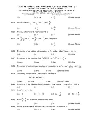 CLASS XII INVERSE TRIGONOMETRIC FUNCTION WORKSHEET (T)
STHITPRAGYA SCIENCE CLASSES, GANDHIDHAM
ADVANCED MATHEMATICS FOR JEE | BITSAT| GUJCET| OLYMPIADS | IX, X, XI, XII, XII +
MISHAL CHAUHAN (M.Tech, IIT Delhi)
Address 1: Near Gayatri Mandir, Opp. PGVCL Office, Shaktinagar Address 2: Sec-5, G.H.B, Gandhidham
Contact: 9879639888 Email:sthitpragyaclasses@gmail.com
(a) x (b) 2
1 x
 (c)
1
x
(d) none of these
Q 33. The value of tan–1 1 1 1
1 1 1 1
tan tan tan
3 5 7 8
  
   is
(a)  (b)
4

(c)
3
4

(d) none of these
Q 34. The value of tan2(sec–12) + cot2(cosec–13) is
(a) 13 (b) 15 (c) 11 (d) none of these
Q 35. tan 1 1
1 1
cos x tan cos x ,x 0
4 2 4 2
 
 
   
   
   
   
, is equal to
(a) x (b) 2x (c)
2
x
(d) none of these
Q 36. The number of real solution of the equation is 1
1 cos2x 2 sin (sinx), x ,

     
(a) 0 (b) 1 (c) 2 (d) infinite
Q 37. The number of real solutions of tan–1 1 2
x(x 1) sin x x 1
2
 
     is
(a) zero (b) one (c) two (d) infinite
Q 38. The number of positive integral solutions of the equation is 1 1 1
2
y 3
tan x cos sin
10
1 y
  
 

(a) one (b) two (c) zero (d) none of these
Q 39. Considering principal values, the number of solutions of
1 1
tan 2x tan 3x
4
  
 
(a) two (b) three (c) one (d) none of these
Q 40. The number of real solutions of (x, y), where |y| = sin x, y = cos–1 (cos x), –2 ≤ x ≤ 2, is
(a) 2 (b) 1 (c) 3 (d) 4
Q 41. If cos–1 x > sin1 x then
(a) x < 0 (b) – 1 < x < 0 (c) 0 ≤ x <
1
2
(d) – 1 ≤ x <
1
2
Q 42. If cot–1 n
6



,n  N, then the maximum value of n is
(a) 1 (b) 5 (c) 9 (d) none of these
Q 43. The set of values of k for which x2  kx + sin1 (sin 4) > 0 for all real x is
(a)  (b) (2, 2) (c) R (d) none of these
 