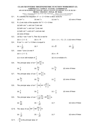 CLASS XII INVERSE TRIGONOMETRIC FUNCTION WORKSHEET (T)
STHITPRAGYA SCIENCE CLASSES, GANDHIDHAM
ADVANCED MATHEMATICS FOR JEE | BITSAT| GUJCET| OLYMPIADS | IX, X, XI, XII, XII +
MISHAL CHAUHAN (M.Tech, IIT Delhi)
Address 1: Near Gayatri Mandir, Opp. PGVCL Office, Shaktinagar Address 2: Sec-5, G.H.B, Gandhidham
Contact: 9879639888 Email:sthitpragyaclasses@gmail.com
Q 1. If  satisfies the inequation x2 – x – 2 > 0 then a value exists for
(a) sin–1  (b) sec–1 (c) cos–1 (d) none of these
Q 2. If   are roots of the equation 6x2 11 + 3 = 0 then
(a) both cos–1  and cos–1 are real
(b) both cos–1  and cos–1  are real
(c) both cot–1  and cot–1 and are real
(d) none of these
Q 3. Let f(x) = sec–1x tan–1x. Then f(x) is real for
(a) x  [–1, 1] (b) x  R (c) x  (–, –1]  [1, ) (d) none of these
Q 4. If cos–1 x – sin–1 x = 0 then x is equal to
(a)
1
2
 (b) 1 (c) 2 (d)
1
2
Q 5. cosec–1 (cos x) is real if
(a) x  [–1, 1] (b) x  R
(c) x is an odd multiple of
2

(d) x is a multiple of 
Q 6. The principal value of sin–1
5
sin
6

 
 
 
is
(a)
6

(b)
5
6

(c)
7
6

(d) none of these
Q 7. The principal value of cos–1
7
sin
6

 

 
 
is
(a)
5
3

(b)
7
6

(c)
3

(d) none of these
Q 8. The principal value of sin–1
3
cos sin 1
2

 
 
 
 
 
 
 
 
 
is
(a)
6

(b)
3

(c)
3

 (d) none of these
Q 9. The principal value of cos–1
1 9 9
sin
10 10
2
 
 
 

 
 
 
 
is
(a)
3
20

(b)
1
2
 (c) 1 (d) none of these
Q 10. The value of cos
1 15
tan tan is
4

 

 
 
 
 
 
(a)
1
2
(b)
1
2
 (c) 1 (d) none of these
Q 11.
2
5

 is the principal value of
 