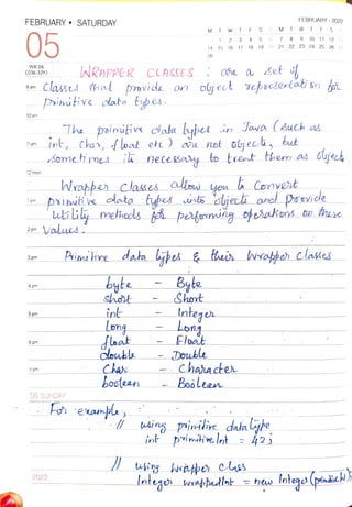 FEBRUARY " SATURDAY
05
WK 06
(036-329)
9 am
10 am
11am
12 noon
1
pm
2 pm
3pm
4 pm
5 pm
6 pm
7 pm
WRAPPER CCASSES
06 SUNDAY
2022
painuie
byte
shot
int
Lorng
M
Cloubla
Cha
booteen
14
28
Byte
Shont
Float
T W T
1
Inteqen
Lony
Double
15
2 3
16
F
4
Classs that provide on olject repreertati sn tot
pinitive data types.
5
S
The poinifie cata bypee in Jawa (such as
int, chas, float ete ) au not otjeci, but
Smetmes ik necesasy to txeot them as
M
6 7
Wrapbes clases alow yon 6 Convert
pxint x data tybes cints ojech ano provide
Values
Character
Boolean
0he a set
FEBRUARY -2022
Biiive data bypesE ther ahe) clasts
T W TF
17 18 19 20 21 22 23 24 25 26 27
9 10 11 12 13
ding pinmiie data yhe
int prinihie nt h2j
cject
Intego bnpedlat =hewIotege (phikebs
 