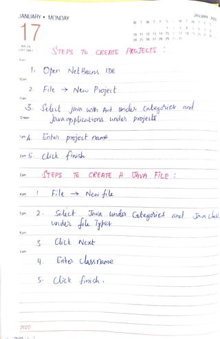 JANUARY" MONDAY
17
WK 04
(017-348)
9 am
10 am
11 am
12 noon
3 pm
4 pm
5pm
6 pm
2.
7 pm
I
zem G. click finish
2022
On Nel Beans 1DE
2.
File ’ New Projec t
4.
STEPS To CREAE PROTECTS
Enter pouject name
SEPS
File
Seleet
CREATE A
`. Seet jana ukh Art unds Categies and
Java ppiaions wnder
’ New fe
Jawa linder
Cck et
M
Cnto clasame
fich .
24 25 26 27 28
prajecli
10 11 12 13 14 15 16 17 18
19 20 21 22
29
M
3
30 31
JAVA F7LE :
5
JANUARY- 2022
6 1 8
 
