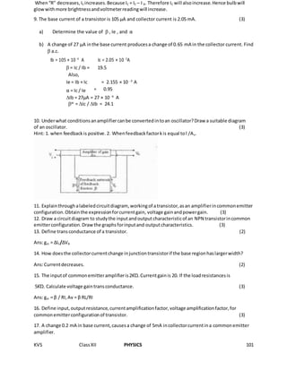 KVS ClassXII PHYSICS 101
When“R” decreases,IE increases.Because IC = IE – I B. Therefore IC will alsoincrease.Hence bulbwill
glowwithmore brightnessandvoltmeterreadingwill increase.
9. The base current of a transistor is 105 µA and collector current is 2.05 mA. (3)
a) Determine the value of  , Ie , and α
b) A change of 27 µA inthe base current producesa change of 0.65 mA in the collector current. Find
 a.c.
Ib = 105 × 10 -6
A Ic = 2.05 × 10 -3
A
 = Ic / Ib = 19.5
Also,
= 2.155 × 10 -3
Ie = Ib + Ic A
α = Ic / Ie = 0.95
Ib = 27µA = 27 × 10 -6
A
ac
= Ic / Ib = 24.1
10. Underwhat conditionsanamplifiercanbe convertedintoan oscillator?Draw a suitable diagram
of an oscillator. (3)
Hint: 1. when feedbackis positive. 2. Whenfeedbackfactorkis equal tol /Av.
11. Explainthroughalabeledcircuitdiagram, workingof atransistor,asan amplifierincommonemitter
configuration.Obtainthe expressionforcurrentgain, voltage gainandpowergain. (3)
12. Draw a circuitdiagram to studythe inputandoutputcharacteristicof an NPN transistorincommon
emitterconfiguration.Drawthe graphsforinputand outputcharacteristics. (3)
13. Define transconductance of a transistor. (2)
Ans:gm = ∆IC/∆VB
14. How doesthe collectorcurrentchange injunctiontransistorif the base regionhaslargerwidth?
Ans:Currentdecreases. (2)
15. The inputof commonemitteramplifieris2KΏ.Currentgainis 20. If the loadresistancesis
5KΏ. Calculate voltage gaintransconductance. (3)
Ans:gm = β / RI,Av = β RL/RI
16. Define input,outputresistance,currentamplificationfactor,voltage amplificationfactor,for
commonemitterconfigurationof transistor. (3)
17. A change 0.2 mA in base current,causesa change of 5mA incollectorcurrentina commonemitter
amplifier.
 