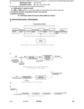 KVS ClassXII PHYSICS 108
3. Side bandfrequenciesinAMwave are υSB = υc ± υmwhere υm isfrequencyof modulating(audio) signal.
4. Modulation index, ma = Em / Ec
Modulation index, ma= Emax – Emin / Emax + Emin
6. Coverage range (d) for a given height (h) of antenna
d = √2hR where R = radius of earth.
d = √2Rhr + √2RhR,where hT , hR are the heights of transmitter and receiver antennas.
7. Population covered = population density x area covered.
8. Number of channels,
N = Total band width of channels / Band width per channel
III. Communication System – Block Diagrams
1)
2)
3)
4)
 