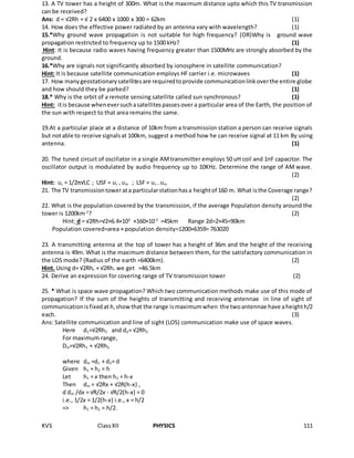 KVS ClassXII PHYSICS 111
13. A TV tower has a height of 300m. What is the maximum distance upto which this TV transmission
can be received?
Ans: d = √2Rh = √ 2 x 6400 x 1000 x 300 = 62km (1)
14. How does the effective power radiated by an antenna vary with wavelength? (1)
15.*Why ground wave propagation is not suitable for high frequency? (OR)Why is ground wave
propagation restricted to frequency up to 1500 kHz? (1)
Hint: It is because radio waves having frequency greater than 1500MHz are strongly absorbed by the
ground.
16.*Why are signals not significantly absorbed by ionosphere in satellite communication?
Hint: It is because satellite communication employs HF carrier i.e. microwaves (1)
17. How manygeostationarysatellitesare requiredtoprovide communicationlinkoverthe entire globe
and how should they be parked? (1)
18.* Why is the orbit of a remote sensing satellite called sun synchronous? (1)
Hint: itis because wheneversuchasatellitespassesover a particular area of the Earth, the position of
the sun with respect to that area remains the same.
19.At a particular place at a distance of 10km from a transmission station a person can receive signals
but notable to receive signalsat 100km, suggest a method how he can receive signal at 11 km By using
antenna. (1)
20. The tuned circuit of oscillator in a single AMtransmitter employs 50 uH coil and 1nF capacitor. The
oscillator output is modulated by audio frequency up to 10KHz. Determine the range of AM wave.
(2)
Hint: υc = 1/2π√LC ; USF = υc + υm ; LSF = υc – υm
21. The TV transmissiontowerata particularstationhasa heightof 160 m. What isthe Coverage range?
(2)
22. What is the population covered by the transmission, if the average Population density around the
tower is 1200km-2
? (2)
Hint: d = √2Rh=√2×6.4×103
×160×10-3
=45km Range 2d=2×45=90km
Population covered=area × population density=1200×6359= 763020
23. A transmitting antenna at the top of tower has a height of 36m and the height of the receiving
antenna is 49m. What is the maximum distance between them, for the satisfactory communication in
the LOS mode? (Radius of the earth =6400km). (2)
Hint. Using d= √2Rht + √2Rhr we get =46.5km
24. Derive an expression for covering range of TV transmission tower (2)
25. * What is space wave propagation? Which two communication methods make use of this mode of
propagation? If the sum of the heights of transmitting and receiving antennae in line of sight of
communicationisfixedat h,showthat the range ismaximumwhen the twoantennae have aheighth/2
each. (3)
Ans: Satellite communication and line of sight (LOS) communication make use of space waves.
Here d1=√2Rh2 and d2= √2Rh2
For maximum range,
Dm=√2Rh1 + √2Rh2
where dm =d1 + d2= d
Given h1 + h2 = h
Let h1 = x then h2 = h-x
Then dm = √2Rx + √2R(h-x) ,
d dm /dx = √R/2x - √R/2(h-x) = 0
i.e., 1/2x = 1/2(h-x) i.e., x = h/2
=> h1 = h2 = h/2.
 