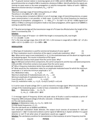 KVS ClassXII PHYSICS 112
26. * A ground receiver station is receiving signals at (i) 5 MHz and (ii) 100 MHz, transmitted from a
groundtransmitterat a heightof 300 m locatedat a distance of 100km. Identifywhetherthe signals are
coming via space wave or sky wave propagation or satellite transponder. Radius of earth = 6400 km;
Maximum electron density in ionosphere, Nmax = 1012
m-3
(3)
Solution:
Maximum coverage range of transmitting antenna, d = √2Reh
Therefore d = √2 x 6400 x 103
x 300 = 6.2 x 104
The receiving station (situated at 100 km) is out of coverage range of transmitting antenna, so space
wave communication is not possible, in both cases (i) and (ii) The critical frequency (or maximum
frequency) of ionospheric propagation is fc = 9(Nmax)1/2
= 9 x √1012
= 9 x 106
Hz = 9 MHz Signal (i) of
5MHz (< 9 MHz) is comingviaionosphere mode or sky wave propagation, while signal (ii) of 100MHz is
coming via satellite mode.
27. * Bywhat percentage will the transmission range of a TV tower be affected when the height of the
tower is increased by 21%. ? (3)
Solution:
Transmission range of TV tower = d = √2hR If the height is increased by 21%, new height
h’ = h + 21100h = 1.21h
If d’ is the new average range, then d’/d =√h’ / √h = 1.1% increase in range Δd d x 100% = (d’ – d  d) x
100% = (d’/ d -1) x100% = (1.1 – 1) x 100% = 10%
MODULATION
1. What type of modulation is used for commercial broadcast of voice signal? (1)
2. *Over modulation result in distortion of the signal in amplitude modulation. Why? (1)
Ans: Whencarrier wave isovermodulated(i.e.ma>1),the modulatedwave will be absent at negative peak
of modulating signal. This results in distortion of the signal.
3.*An AM wave contains more power than the carrier wave. Why? (1)
Ans: An AMwave containsthree components, the carrier components and the two side band components
(LSB and USB). It therefore contains more power than the carrier wave.
4.* Why is frequency modulation better than amplitude modulation? (1)
5.* What would be the modulation index for an amplitude modulated wave for which the maximum
amplitude is ‘a’ while the minimum amplitude is ‘b’? (2)
Ans. Modulation index, am = Em/Ec … (1)
Maximum amplitude of modulated wave a=Ec + Em .....(2)
Minimum amplitude of modulated wave b = Ec - Em …(3)
From (2) and (3), Ec = a+b/2, Em = a-b/2
From (1), modulation index, am = Em/Ec = (a-b)/2 / (a+b)/2 = a-b/ a+b
6. A carrier wave of peak voltage 20 V is used to transmit a message signal. What should be the peak
voltage of the modulating signal, in order to have a modulation index of 80% ? (2)
Hint: Modulation index, ma = Em / Ec
Em =ma x Ec = 0.80 x 20 V = 16 V
7. A message signal of frequency 10 kHz and peak value of 8 volts is used to modulate a carrier of
frequency 1MHz and peak voltage of 20 volts. Calculate: (i) Modulation index
(ii) The side bands produced. (2)
Solution: (i) Modulation index, ma = Em / Ec = 8/20 = 0.4
(ii) Side bands frequencies = fc ± fm
Thus the side bands are at 1010KHz and 990 kHz.
8.An amplitude modulation diode detector, the output circuit consists of resistance R = 1kΩ and
capacitance C = 10pf. It isdesired to detect a carrier signal of 100 kHz by it. Explain whether it is a good
detector or not? If not what value of capacitance would you suggest? (3)
Solution: The satisfactory condition for demodulation is that reactance at carrier frequency must be
 