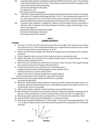 KVS ClassXII PHYSICS 115
21) A parallel-platecapacitorischargedto a potential difference V bya dc source. The capacitor
isthendisconnected from the source. If the distance between the plates is doubled, state
with reason how the following change
(i) electric field between the plates
(ii) capacitance, and
(iii) energy stored in the capacitor
22) Explainthe underlyingprinciple of workingof aparallel plate capacitor.If twosimilarplates,
each of area ‘A’havingsurface charge densities‘+σ’ & ‘-σ’ are separatedby a distance ‘d’ in
air, write expressions for (i) the electric field at points between the two plates, (ii) the
potential difference between the plates & (iii) the capacity of the capacitor so formed
23) A parallel plate capacitor is charged by a battery and the battery remains connected, a
dielectric slab is inserted in the space between the plates. Explain what changes if any ,
occur in the values of
(I) potential difference between the plates
(II) electric field between the plates
(III) energy stored in the capacitor.
UNIT II
CURRENT ELECTRICITY
2 MARKS
1. Two wires ‘A’ & ‘B’ are of the same metal and of the same length. Their areas of cross-section
are inthe ratio of 2:1. if the same potential difference is applied across each wire in turn, what
will be the ratio of the currents flowing in ‘A’ & ‘B’?
2. Explain,with the help of a graph, the variation of conductivity with temperature for a metallic
conductor.
3. Draw V-I graph for ohmic and non-ohmic materials. Give one example for each.
4. Explain how does the resistivity of a conductor depend upon (i) number density ‘n’ of free
electrons, & (ii) relaxation time‘t’.
5. Define the term ‘temperature coefficient of resistivity’. Write its SI unit. Plot a graph showing
the variation of resistivity of copper with temperature.
6. A cell of emf (E) and internal resistance (r) is connected across a
variable external resistance (R) Plot graphs to show variation of (i) E
with R (ii) terminal p.d. of the cell (V) with R.
7. Explain how electron mobility changes from a good conductor
(i) when temperature of the conductor is decreased at constant
potential difference and (ii) applied potential difference is doubled
at constant temperature.
8. Write the mathematical relation between mobility and drift velocity of charge carriers in a
conductor.Name the mobile charge carriersresponsible forconductionof electric current in: (i)
an electrolyte, & (ii) an ionised gas.
9. Define drift velocity. Establish a relation between current & drift velocity.
10. Define the termcurrentdensityof ametallicconductor.Deduce the relationconnecting current
density ‘J’ & the conductivity ‘σ’ of the conductor when an electric field ‘E’ is applied to it.
11. Why do we prefer potentiometer to compare the e.m.f of cells than the voltmeter. Why?
12. State Kirchhoff’s rules of current distribution in an electric network.
13. The variationof potential difference “V’ with length ‘l’ in the case of two potentiometers ‘X’ &
‘Y’ isas showninfigure.Whichone of these twowill youpreferforcomparing‘emf’sof twocells
and why?
X
V
Y
 