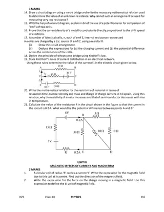 KVS ClassXII PHYSICS 116
3 MARKS
14. Draw a circuit diagramusinga metre bridge andwrite the necessarymathematical relationused
to determine the valueof anunknownresistance.Whycannotsuchan arrangementbe used for
measuring very low resistance?
15. Withthe helpof a circuitdiagram, explaininbrief the use of apotentiometer for comparison of
‘emf’s of two cells.
16. Prove that the currentdensityof a metallicconductorisdirectly proportional to the drift speed
of electrons.
17. A number of identical cells, n, each of emf E, internal resistance r connected
in series are charged by a d.c. source of emf E′, using a resistor R.
(i) Draw the circuit arrangement.
(ii) Deduce the expressions for (a) the charging current and (b) the potential difference
across the combination of the cells.
18. Derive the principle of wheatstone bridge using Kirchoff’s law.
19. State Kirchhoff’s rules of current distribution in an electrical network.
Using these rules determine the value of the current I1 in the electric circuit given below.
20. Write the mathematical relation for the resistivity of material in terms of
relaxationtime,numberdensity and mass and charge of charge carriers in it.Explain, using this
relation,whythe resistivityof ametal increasesandthatof semi-conductor decreases with rise
in temperature.
21. Calculate the value of the resistance R in the circuit shown in the figure so that the current in
the circuit is 0·2 A. What would be the potential difference between points A and B?
UNIT III
MAGNETIC EFFECTS OF CURRENT AND MAGNETISM
2 MARKS
1. A circular coil of radius ‘R’ carries a current ‘I’. Write the expression for the magnetic field
due to this coil at its centre. Find out the direction of the magnetic field.
2. Write the expression for the force on the charge moving in a magnetic field. Use this
expression to define the SI unit of magnetic field.
 
