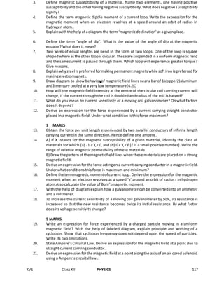 KVS ClassXII PHYSICS 117
3. Define magnetic susceptibility of a material. Name two elements, one having positive
susceptibilityandthe otherhavingnegative susceptibility.Whatdoesnegative susceptibility
signify?
4. Define the term magnetic dipole moment of a current loop. Write the expression for the
magnetic moment when an electron revolves at a speed around an orbit of radius in
hydrogen atom..
5. Explainwiththe helpof adiagram the term ‘magnetic declination’ at a given place.
6. Define the term ‘angle of dip’. What is the value of the angle of dip at the magnetic
equator? What does it mean?
7. Two wires of equal lengths are bend in the form of two loops. One of the loop is square
shapedwhere asthe otherloopiscircular. These are suspendedinauniformmagnetic field
and the same current is passed through them. Which loop will experience greater torque?
Give reasons.
8. Explainwhysteel ispreferredformakingpermanentmagnets whilesoftironispreferredfor
making electromagnets.
9. Draw diagram to show behavior of magnetic field lines near a bar of 1)copper2)aluminum
and3)mercury cooled at a very low temperature(4.2K)
10. How will the magnetic field intensity at the centre of the circular coil carrying current will
change, if the current through the coil is doubled and radius of the coil is halved?
11. What do you mean by current sensitivity of a moving coil galvanometer? On what factors
does it depend?
12. Derive an expression for the force experienced by a current carrying straight conductor
placed in a magnetic field. Under what condition is this force maximum?
3 MARKS
13. Obtain the force per unit length experienced by two parallel conductors of infinite length
carrying current in the same direction. Hence define one ampere.
14. A) If Ҳ -stands for the magnetic susceptibility of a given material, identify the class of
materials for which (a) -1 ≥ Ҳ < 0, and (b) 0 < Ҳ < έ [έ is a small positive number]. Write the
range of relative magnetic permeability of these materials.
B) Draw the patternof the magneticfieldlineswhenthese materials are placed on a strong
magnetic field.
15. Derive anexpressionforthe force actingon a current carryingconductorin a magneticfield.
Under what conditions this force is maximum and minimum?
16. Define the termmagneticmomentof current loop. Derive the expression for the magnetic
moment when an electron revolves at a speed ‘v’ around an orbit of radius r in hydrogen
atom.Also calculate the value of Bohr’smagnetic moment.
17. With the help of diagram explain how a galvanometer can be converted into an ammeter
and a voltmeter.
18. To increase the current sensitivity of a moving coil galvanometer by 50%, its resistance is
increased so that the new resistance becomes twice its initial resistance. By what factor
does its voltage sensitivity change?
5 MARKS
19. Write an expression for force experienced by a charged particle moving in a uniform
magnetic field? With the help of labeled diagram, explain principle and working of a
cyclotron. Show that cyclotron frequency does not depend upon the speed of particles.
Write its two limitations.
20. State Ampere’sCircuital Law. Derive an expression for the magnetic field at a point due to
straight current carrying conductor.
21. Derive anexpressionforthe magneticfieldata pointalongthe axis of an air cored solenoid
using a Ampere’s circuital law..
 