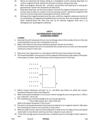 KVS ClassXII PHYSICS 118
22. Derive an expression for torque acting on a rectangular current carrying loop kept in a
uniform magnetic field B. Indicate the direction of torque acting on the loop.
23. With neat diagram, describe the principle, construction and working of a moving coil
galvanometer. Explain the importance of radial field.
24. State Biot Savart Law. Use this law to obtain a formula for magnetic field at the centre of a
circular loop of radius R ,number of turns N carrying current I. Sketch the magnetic field
lines for a current loop clearly indicating the direction of the field.
25. Distinguish the magneticpropertiesof dia, para- and ferro-magnetic substances interms of
(i) susceptibility,(ii) magneticpermeabilityand(iii) coercivity. Give one example of each of
these materials.Draw the field lines due to an external magnetic field near a (i)
diamagnetic,(ii) paramagnetic substance.
UNIT IV
ELECTROMAGNETIC INDUCTION &
ALTERNATING CURRENT
2 MARKS
1. How doesthe self-inductance of anair core coil change,when(i) the numberof turnsin the coils
is decreased & (ii) an iron rod is introduced in the coil.
2. What is the effect on the mutual inductance between the pair of coil when
(i) the distance betweenthe coilsisincreased?(ii) the numberof turnsineach coil isdecreased?
Justify your answer in each case.
3. State Lenz’s law. Show that it is in accordance with the law of conservation of energy.
4. The closedloopPQRSis movingintoauniformmagneticfieldacting at right angles to the plane
of the paper as shown. State the direction of the induced current in the loop.
x x x x x
P Q
x x x x x
x x x x x
x x x x x
x x x x x
S R R
x x x x x
5. Define mutual inductance and give its S.I. unit.Write two factors on which the mutual-
inductance between a pair of coil depends.
6. What isthe powerdissipatedin an ac circuit in which voltage & current are given by V = 230 sin
(ωt + π/2) and I = 10 sin ωt?
7. The instantaneous current & voltage of an ac circuit are given by:
i = 10 sin 314t ampere, & V = 50 sin 314t volt.
What is the power dissipation in the circuit?
8. The coilsin certaingalvanometershave fixedcore made of a non-magnetic material. Why does
the oscillating coil come to rest so quickly in such a core?
9. What are eddycurrents.Howare these produced? in what sense are eddy currents considered
undesirable in a transformer and how are these reduced in such a device?
10. Prove that average power consumed over a complete cycle of ac through an ideal inductor is
zero.
 