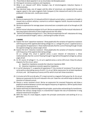 KVS ClassXII PHYSICS 119
11. Prove that an ideal capacitor in an ac circuit does not dissipate power.
12. Distinguish resistance,reactance and impedance.
13. What is an induced emf? Write Faraday’s law of electromagnetic induction Express it
mathematically.
14. Two identical loops, one of copper and the other of aluminum, are rotated with the same
angular speed in the same magnetic field. Compare (i) the induced emf and (ii) the current
produced in the two coils. Justify your answer.
3 MARKS
15. Derive an expression for: (i) induced emf & (ii) induced current when, a conductor of length is
moved into a uniform velocity v normal to a uniform magnetic field B. Assume resistance of
conductor to be R.
16. Derive an expression for average power consumed over a complete cycle of ac through an LCR
circuit.
17. Define mutual inductanceandgive itsSIunit.Derive anexpressionforthe mutual inductance of
two long coaxial solenoids of same length wound over the other.
18. . Define self-inductance andgive itsS.I.Unit. Derive anexpressionforself-inductance of a long,
air-cored solenoid of length l, radius r, and having N number of turns
5 MARKS
19. Explain the term 'capacitive reactance'. Show graphically the variation of capacitive reactance
withfrequency of the applied alternating voltage.An a.c. voltage E=E0sinωt is applied across a
pure capacitor of capacitance C. Show mathematically that the current flowing through it leads
the applied voltage by a phase angle of π/2. .
20. Explain the term 'inductive reactance'. Show graphically the variation of inductive reactance
with frequency of the applied alternating voltage.
An a.c. voltage E=E0 sinωt is applied across a pure inductor of inductance L. Show
mathematically that the current flowing through it lags behind theapplied voltage by a phase
angle of π/2.
21. An AC source of voltage V = Vm sin ωt is applied across a series LCR circuit. Draw the phasor
diagrams for this circuit, when:
a) Capacitive impedance exceeds the inductive impedance AND
b) Inductive impedance exceeds capacitive impedance.
22. A coil of inductance ‘L’,a capacitorof capacitance ‘C’,& a resistorof resistance ‘R’are all put in
serieswithan alternating source of emf E = E0 sin ωt. Write expressions for a) total impedance
of circuit, and (b) frequency of source emf for which circuit will show resonance.
23. A circular coil of N-turns & radius ‘R’ is kept normal to a magnetic field, given by: B = B0 cos ωt.
Deduce an expressionfor the emf induced in this coil. State the rule which helps to detect the
direction of induced current.
24. Discuss a series resonant circuit. Derive an expression for resonant frequency and show a
graphical variationbetween current and angular frequency of applied ac. Define quality factor
and derive an expression for it.
25. Explainwithhelpof alabelleddiagramthe principle, constructionandworkingof a transformer.
Mention the various energy losses in a transformer? Explain the role of transformer in long
distance transmission of power ?
26. With the help of a neat diagram, explain the principle construction and working of an a.c
generator.
 