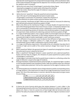 KVS ClassXII PHYSICS 122
How doesthe resolvingpowerof acompoundmicroscope change,when(i) refractive index
of the mediumbetweenthe objectand the objective lens increases and (ii) Wavelength of
the radiation used is increased?
19. Define the term wave front? Using Huygen’s construction draw a figure
showing the propagation of a plane wave reflecting at the interface
of the two media. Show that the angle of incidence is equal to the
angle of reflection.
20. Define the term ‘wavefront’. Draw the wavefront and corresponding
rays in the case of a (i) diverging spherical wave (ii) plane wave.
Using Huygen’s construction of a wavefront, explain the refraction of
a plane wavefront at a plane surface and hence deduce Snell’s law.
21. What ismeantby ‘interference of light’? Write any two conditions necessary for obtaining
well-defined and sustained interference pattern of light.
22. What is the effect on the interference fringes in a Young’s double slit experiment due to
each of the followingoperations?Give reasonforyour answer: (i) Separation between two
slits is increased & (ii) monochromatic source is replaced by a source of white light.
23. Draw the curve depicting variationof intensityinthe interference patterninYoung’sdouble
slit experiment. State conditions for obtaining sustained interference pattern of light.
24. In a single slitdiffractionpattern,how is angular width of central bright maximum changed
when (i) the slit width is decreased, (ii) the distance between the slit and the screen is
increased,&(iii) light of smaller wavelength is used? Justify your answers.
25. Why is diffraction of sound waves easier to observe than diffraction of light waves? What
two main changes in diffraction pattern of a single slit will you observe when the
monochromatic source of light is replaced by a source of white light?
26. In a single slit diffraction experiment, if the width of the slit is doubled, how does the (i)
intensity of light and (ii) width of the central maximum change? Give reason for your
answer.
27. What iswavefront?Whatis the geometrical shape of a wavefront emerging from a convex
lens when point source is placed at the focus?
28. What is wavefront? Distinguish between a plane wavefront and a spherical wavefront.
Explain with the help of a diagram, the refraction of a plane wavefront at a plane surface
using Huygens’s construction.
29. Using Huygens’s principle show that for parallel beam incident on a reflecting surface the
angle of reflection is equal to the angle of incidence.
30. Distinguishbetweenunpolarisedandplane polarised light. An unpolarised light is incident
on the boundary between two transparent media. State the condition when the reflected
wave is totally plane polarised. Find out the expression for the angle of incidence in this
case.
31. The followingdatawasrecordedforvaluesof objectdistance andthe corresponding values
of image distance in the experiment on study of real image formation by a convex lens of
power +5D. One of the observations is incorrect. Identify the observation and give reason
for your choice.
S. No. 1 2 3 4 5 6
Objectdistance (cm) 25 30 35 45 50 55
Image distance (cm) 97 6 37 35 32 30
5 MARKS
32. (i) Derive the mirror formula which gives the relation between f, v and u. What is the
correspondingformulaforathinlens? (ii) Calculatethe distance d,sothata real image of an
object at O, 15cm in front of a convex lens of focal length 10cm be formed at the same
pointO.The radiusof curvature of the mirror is 20cm. Will the image be inverted or erect?
 