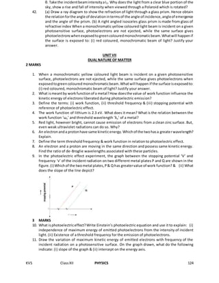 KVS ClassXII PHYSICS 124
θ. Take the incidentbeamintensityaI0. Why does the light from a clear blue portion of the
sky, show a rise and fall of intensity when viewed through a Polaroid which is rotated?
42. (a) Draw a ray diagram to show the refraction of light through a glass prism. Hence obtain
the relationforthe angle of deviationintermsof the angle of incidence,angleof emergence
and the angle of the prism. (b) A right angled isosceles glass prism is made from glass of
refractive index When a monochromatic yellow coloured light beam is incident on a given
photosensitive surface, photoelectrons are not ejected, while the same surface gives
photoelectronswhenexposedtogreencolouredmonochromaticbeam.Whatwill happenif
the surface is exposed to: (i) red coloured, monochromatic beam of light? Justify your
answer.
UNIT VII
DUAL NATURE OF MATTER
2 MARKS
1. When a monochromatic yellow coloured light beam is incident on a given photosensitive
surface, photoelectrons are not ejected, while the same surface gives photoelectrons when
exposedtogreencolouredmonochromaticbeam.Whatwill happen if the surface isexposedto:
(i) red coloured, monochromatic beam of light? Justify your answer.
2. What ismeantby workfunctionof a metal?How doesthe value of work function influence the
kinetic energy of electrons liberated during photoelectric emission?
3. Define the terms: (i) work function, (ii) threshold frequency & (iii) stopping potential with
reference of photoelectric effect.
4. The work function of lithium is 2.3 eV. What does it mean? What is the relation between the
work function ‘ωo’ and threshold wavelength ‘λo’ of a metal?
5. Red light, however bright, cannot cause emission of electrons from a clean zinc surface. But,
even weak ultraviolet radiations can do so. Why?
6. An electronanda protonhave same kineticenergy.Whichof the twohasa greaterwavelength?
Explain.
7. Define the term threshold frequency & work function in relation to photoelectric effect.
8. An electron and a proton are moving in the same direction and possess same kinetic energy.
Find the ratio of de-Broglie wavelengths associated with these particles.
9. In the photoelectric effect experiment, the graph between the stopping potential ‘V’ and
frequency ‘v’ of the incident radiation on two different metal plates P and Q are shown in the
figure.(i) Whichof the twometal plates,P& Q has greatervalue of work function? & (ii) What
does the slope of the line depict?
3 MARKS
10. What isphotoelectriceffect?Write Einstein’s photoelectric equation and use it to explain: (i)
independence of maximum energy of emitted photoelectrons from the intensity of incident
light. (ii) Existence of a threshold frequency for the emission of photoelectrons.
11. Draw the variation of maximum kinetic energy of emitted electrons with frequency of the
incident radiation on a photosensitive surface. On the graph drawn, what do the following
indicate: (i) slope of the graph & (ii) intercept on the energy axis.
 