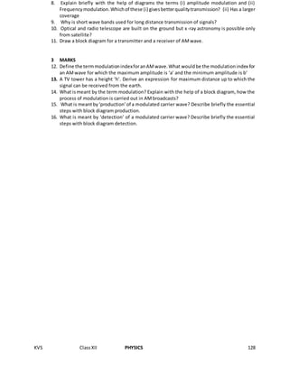 KVS ClassXII PHYSICS 128
8. Explain briefly with the help of diagrams the terms (i) amplitude modulation and (ii)
Frequencymodulation.Whichof these (i) givesbetterqualitytransmission? (ii) Has a larger
coverage
9. Why is short wave bands used for long distance transmission of signals?
10. Optical and radio telescope are built on the ground but x-ray astronomy is possible only
from satellite?
11. Draw a block diagram for a transmitter and a receiver of AMwave.
3 MARKS
12. Define the termmodulationindexforanAMwave.What wouldbe the modulationindex for
an AMwave for which the maximum amplitude is ‘a’ and the minimum amplitude is b’
13. A TV tower has a height ‘h’. Derive an expression for maximum distance up to which the
signal can be received from the earth.
14. What ismeant by the term modulation? Explain with the help of a block diagram, how the
process of modulation is carried out in AMbroadcasts?
15. What is meantby‘production’of a modulated carrier wave? Describe briefly the essential
steps with block diagram production.
16. What is meant by ‘detection’ of a modulated carrier wave? Describe briefly the essential
steps with block diagram detection.
 