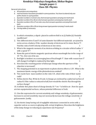 KVS ClassXII PHYSICS 129
Kendriya Vidyalaya Sangathan, Silchar Region
Sample paper-1
Class XII- Physics
General Instructions
a. All questionsarecompulsory
b. Internalchoices havebeen provided in somequestions.You haveto attend only one
of the choices in such question.
c. Question numbers1 to 8 are very shortanswerquestionscarrying onemarkeach.
d. Question numbers9 to 18 are shortanswerquestionscarrying two markseach.
e. Question numbers19 to 27 are also very shortanswersquestionscarrying threemark
each.
f. Question numbers28 to 30 are long answertypequestion carrying 5 markseach
g. Uselog tables if necessary.
1. In which orientation, a dipole placed in uniform field is in (i) Stable (ii) Unstable
equilibrium? 1
2. Two different wires X and Y of same diameter but different materials are joined in
series across a battery. If the number density of electrons in X is twice that in ‘Y’ .
Find the ratio of drift velocity of electrons in two wires. 1
3. What is the magnetic moment of an electron orbiting in a circular orbit of radius ‘r’
with a speed ‘V’? 1
4. Name the part of electro magnetic spectrum whose wavelength lies in the range of
10 -10m . Give one of its use. 1
5. Red light is incident on a converging lens of focal length ‘f’ . State with reason how ‘f’
will change if red light is replaced by blue light. 1
6. How does the resolving power of telescope change when the aperture of the
objective is increased? 1
7. The stopping potential in an experiment on photo electric effect is 1.5V . What is the
maximum kinetic energy of the photoelectrons emitted? 1
8. Two nuclei have mass numbers in the ratio 1:8 , what is the ratio of their nuclei
radii? 1
9. Define electric flux. Write its SI unit. A charge q is enclosed by a spherical surface of
radius R. If the radius is reduced to half, how would the electric flux through the
surface change? 2
10. A infinite thin plane sheet of charge density 10 -8 cm -2 is held in air . How far apart
are two equipotential surfaces , whose potential difference is 5volt. 2
11. Give the expression for current sensitivity and voltage sensitivity of galvanometer.
Increase in current sensitivity may not necessarily increase the voltage sensitivity of
galvanometer. Justify. 2
12. An electric lamp having coil of negligible inductance connected in series with a
capacitor and an a.c source is glowing with certain brightness. How does the brightness
of the lamp change on reducing (i) capacitance (ii) frequency? 2
 