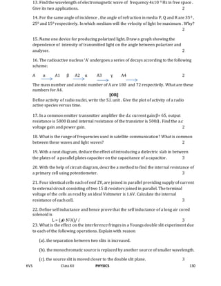 KVS ClassXII PHYSICS 130
13. Find the wavelength of electromagnetic wave of frequency 4x10 9 Hz in free space .
Give its two applications. 2
14. For the same angle of incidence , the angle of refraction in media P, Q and R are 350 ,
250 and 150 respectively. In which medium will the velocity of light be maximum . Why?
2
15. Name one device for producing polarized light. Draw a graph showing the
dependence of intensity of transmitted light on the angle between polarizer and
analyser. 2
16. The radioactive nucleus ‘A’ undergoes a series of decays according to the following
scheme:
A α A1 β A2 α A3 ɣ A4 2
The mass number and atomic number of A are 180 and 72 respectivily. What are these
numbers for A4.
[OR]
Define activity of radio nuclei, write the S.I. unit . Give the plot of activity of a radio
active species versus time.
17. In a common emitter transmitter amplifier the d.c current gain β= 65, output
resistance is 5000 Ω and internal resistance of the transistor is 500Ω . Find the a.c
voltage gain and power gain. 2
18. What is the range of frequencies used in satellite communication? What is common
between these waves and light waves? 2
19. With a neat diagram, deduce the effect of introducing a dielectric slab in between
the plates of a parallel plates capacitor on the capacitance of a capacitor. 3
20. With the help of circuit diagram, describe a method to find the internal resistance of
a primary cell using potentiometer. 3
21. Four identical cells each of emf 2V, are joined in parallel providing supply of current
to external circuit consisting of two 15 Ω resistors joined in parallel. The terminal
voltage of the cells as read by an ideal Voltmeter is 1.6V. Calculate the internal
resistance of each cell. 3
22. Define self inductance and hence prove that the self inductance of a long air cored
solenoid is
L = (µ0 N2A)/ l 3
23. What is the effect on the interference fringes in a Youngs double slit experiment due
to each of the following operations. Explain with reason
(a). the separation between two slits is increased.
(b). the monochromatic source is replaced by another source of smaller wavelength.
(c). the source slit is moved closer to the double slit plane. 3
 