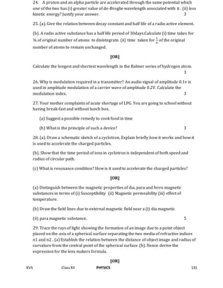 KVS ClassXII PHYSICS 131
24. A proton and an alpha particle are accelerated through the same potential which
one of the two has (i) greater value of de-Broglie wavelength associated with it . (ii) less
kinetic energy? Justify your answer. 3
25. (a). Give the relation between decay constant and half life of a radio active element.
(b). A radio active substance has a half life period of 30days.Calculate (i) time takes for
¾ of original number of atoms to disintegrate. (ii) time taken for
1
8
of the original
number of atoms to remain unchanged.
[OR]
Calculate the longest and shortest wavelength in the Balmer series of hydrogen atom.
3
26. Why is modulation required in a transmitter? An audio signal of amplitude 0.1v is
used in amplitude modulation of a carrier wave of amplitude 0.2V. Calculate the
modulation index. 3
27. Your mother complaints of acute shortage of LPG. You are going to school without
having break-fast and without lunch box.
(a) Suggest a possible remedy to cook food in time
(b) What is the principle of such a device? 3
28. (a). Draw a schematic sketch of a cyclotron. Explain briefly how it works and how it
is used to accelerate the charged particles.
(b). Show that the time period of ions in cyclotron is independent of both speed and
radius of circular path.
(c) What is resonance condition? How is it used to accelerate the charged particles?
[OR]
(a) Distinguish between the magnetic properties of dia, para and ferro magnetic
substances in terms of (i) Susceptibility (ii) Magnetic permeability (iii) effect of
temperature.
(b) Draw the field lines due to external magnetic field near a (i) dia magnetic
(ii) para magnetic substance. 5
29. Trace the rays of light showing the formation of an image due to a point object
placed on the axis of a spherical surface separating the two media of refractive indices
n1 and n2 . (a) Establish the relation between the distance of object image and radius of
curvature from the central point of the spherical surface. (b). Hence derive the
expression for the lens makers formula.
[OR]
 