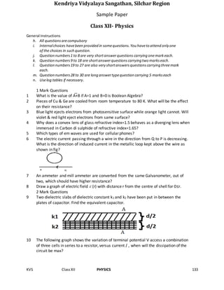 KVS ClassXII PHYSICS 133
Kendriya Vidyalaya Sangathan, Silchar Region
Sample Paper
Class XII- Physics
General Instructions
h. All questionsarecompulsory
i. Internalchoices havebeen provided in somequestions.You haveto attend only one
of the choices in such question.
j. Question numbers1 to 8 are very shortanswerquestions carrying onemarkeach.
k. Question numbers9 to 18 are shortanswerquestionscarrying two markseach.
l. Question numbers19 to 27 are also very shortanswersquestionscarrying threemark
each.
m. Question numbers28 to 30 are long answertypequestion carrying 5 markseach
n. Uselog tables if necessary.
1 Mark Questions
1 What is the value of A+B if A=1 and B=0 is Boolean Algebra?
2 Pieces of Cu & Ge are cooled from room temperature to 80 K. What will be the effect
on their resistance?
3 Blue light ejects electrons from photosensitive surface while orange light cannot. Will
violet & red light eject electrons from same surface?
4 Why does a convex lens of glass refractive index=1.5 behaves as a diverging lens when
immersed in Carbon di sulphide of refractive index=1.65?
5 Which types of em waves are used for cellular phones?
6 The electric current passing through a wire in the direction from Q to P is decreasing.
What is the direction of induced current in the metallic loop kept above the wire as
shown in fig?
7 An ammeter and mill ammeter are converted from the same Galvanometer, out of
two, which should have higher resistance?
8 Draw a graph of electric field  (r) with distance r from the centre of shell for 0≤r.
2 Mark Questions
9 Two dielectric slabs of dielectric constant k1 and k2 have been put in between the
plates of capacitor. Find the equivalent capacitor.
10 The following graph shows the variation of terminal potential V access a combination
of three cells in series to a resistor, versus current I , when will the dissipation of the
circuit be max?
 
