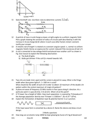 KVS ClassXII PHYSICS 134
11 State Kirchhoff rule. Use there rules to determine currents 1 2& 3
12 A particle of mass m and charge q moves at right angles to a uniform magnetic field.
Plot a graph showing the variation of radius of circular path described by it with the
increase in its (a) charge (b) kE where in each case other factors remain constant.
Justify your answer.
13 A metallic rod of length l is rotated at a constant angular speed  , normal to uniform
magnetic field B. Derive an expression for current induced if the resistance of rod is R.
14 A coil is connected to low voltage Bulb B and placed near another coil P as shown in
Fig. Give reason to explain the following observation:
a) The Bulb B lights
b) Bulbs get dimmer if the coil Q is moved towards left.
15 Two slits are made 1mm apart and the screen is placed 1m away. What is the fringe
width when blue green light of  500 nm is used?
What should be the width of each slit in order to obtain 10 maximum of the double slit
pattern within the central maximum of single slit pattern?
16 A plane em wave of frequency 25 MHz travels in free space along X- direction. At a
particular point in space & time. E=6.3j V/m. What is B at this point?
17 A TV tower has a height of 100m. How much population is covered by TV broadcast if
the Average population density near TV tower is 1500 km-2. (Re=6.37 * 106m).
18 Explain the formulation of depletion layer & potential barrier in p-n junction.
If the Input wave form is converted by a device X. Name the device and draw circuit
design.
3 Marks questions
19 How long can an electric lamp 100W be kept glowing by fusion of 2 kg of deuterium?
 