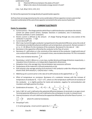 KVS ClassXII PHYSICS 17
combination is 4 µF.
(i) Potential Difference between the plates of X and Y
(ii) What is the ration of electrostatic energy stored in X and Y
[ Ans : 5 µF, 20 µF, 9.6 V, 2.4 V, 4:1 ]
15. Derive the expressionforenergydensityof aparallel plate capacitor.
16.Prove that netenergystoredacrossthe seriescombinationof three capacitorsremainssame tothat
inparallel combinationof the same three capacitor connectedtothe same source of potential.
2. CURRENT ELECTRICITY
Points To remember
 Currentcarriers – The charge particleswhichflow inadefinitedirection constitutes the electric
current are called current carriers. Example: Electrons in conductors, Ions in electrolytes,
Electrons and holes in semi-conductors.
 Electric current is defined as the amount of charge flowing through any cross section of the
conductor in unit time. I = Q/t.
 Current density J = I/A.
 Ohm’slaw:Currentthrougha conductor isproportional tothe potential difference across the ends of
the conductor providedthe physical conditionssuchastemperature,pressure etc.Remainconstant. V
α I i.e. V = IR, Where R is the resistance of the conductor. Resistance R is the ratio of V & I
 Resistance is the opposition offered by the conductor to the flow of current.
 Resistance R = ρl/A where ρ is the resistivity of the material of the conductor- length and A area of
cross sectionof the conductor.If l is increasedntimes,new resistance becomesn2
R.If A isincreasedn
times, new resistance becomes R
n2
1
 Resistivity ρ = m/ne2
τ,Where m,n,e are mass,numberdensityandcharge of electron respectively, τ-
relaxation time of electrons. ρ is independent of geometric dimensions.
 Relaxation time is the average time interval between two successive collisions
 Conductance of the material G =1/R and conductivity σ=1/ρ
 Drift velocity is the average velocity of all electrons in the conductor under the influence of applied
electric field. Drift velocity Vd = (eE/m)τ also I = neAvd
 Mobility (μ) of a current carrier is the ratio of its drift velocity to the applied field dV
E
 
 Effect of temperature on resistance: Resistance of a conductor increase with the increase of
temperature of conductor (1 )T oR R T  , where α is the temperature coefficient of resistance of
the conductor. α is slightly positive for metal and conductor, negative for semiconductors and
insulators and highly positive for alloys.
 Combination of resistors: 1 2 ...series nR R R R   ,
1 2
1 1 1 1
...
Parallel nR R R R
  
 Cells: E.M.F of a cell is defined as the potential difference between its terminals in an open circuit.
Terminal potential difference of a cell is defined as the p.d between its ends in a closed circuit.
 Internal resistance rof a cell isdefinedasthe oppositionofferedbythe cell tothe flow of current. r =
R
V
E






1 where R is external resistances.
 Grouping of cells :
i) In series grouping circuit current is given by s
nE
I
R nr


,
 