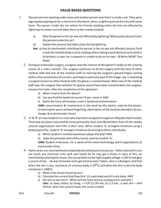 KVS ClassXII PHYSICS 172
VALUE BASED QUESTIONS
1. Two personsare standingunderatree and anotherpersonnear them is inside a car. They were
arguingaboutgoingout for a movie orto the beach,when,alightningstruckthe tree withsome
force. The person inside the car notices his friends standing under the tree are affected by
lightning; he comes out and takes them to the nearby hospital.
a) Why the personinthe car wasnot affectedbylightning?Whatqualitydoyoufindin
the person inside the car?
b) Explain the process that takes place during lightning.
Ans: a) due to electrostatic shielding the person in the car was not affected (electric field
inside the metallicbodyiszero);helpingothers;takingaquickdecisionas to what is
to be done,incase,he isunaware or unable to do on his own. B) Refer NCERT Text
Book)
2. Duringan endoscopicsurgery,asurgeon sees the interior of the patient’s body on the viewing
screen of a video monitor. The surgeon continues to do the surgery with the help of other
medical staff and one of the medical staff on noticing the surgeon’s gloved fingers coming
withinafewcentimetersof ascreen,pointingtoa particularpart of the image,say,inexplaining
a surgical concernto othermedical staff,the gloves is contaminated. When one of the medical
staff asks the surgeon that whether his gloves would have been contaminated, the surgeon,
answers him later, after the completion of the operation.
a) What is learnt from the above?
b) Can you find the bacterial source? If yes, name it. AND
c) Name the force which plays a role in bacterial contamination.
(ANS: concentration & involvement in the work by the doctor, reply by the doctor-
answeringthe query without forgetting, observation of the medical attendant; b) yes,
charge; & c) electrostatic force)
3. ‘A’& ‘B’ are twostudentsina classwho have beenassignedtoorganize aRepublicDayfunction.
Theyhave alsobeeninstructedtoinvite personally more than 60 members from all the nearby
cultural organizations and VIPs in their area. While student ‘A’ arranged invitations using a
photocopier/fax, student ‘B’ arranges invitations by writing to them individually.
a) Which student’s method would you adopt and why? AND
b) State the principle behind the source used by student ‘A’.
(ANS: Student A because, he is aware of the latest technology and its applications; b)
electrostatic force
4. Fatherand a son returnedhome completelydrencheddue toheavyrain. Fatheradvisedhis son
not touch any electrical units with wet hands for he may get a shock; In spite of this, on
immediatelyenteringthe house,the sonswitchesonthe light(supplyvoltage is 220 V) and gets
a severe shock; He was fortunate notto getelectrocuted. Father, who is a Biologist, told that
when the skin is dry, resistance of a human body is 105
Ω; and when the skin is wet the body
resistance is 1500 Ω.
a) What is the lesson learnt by you?
b) Calculate the current that flow thro’ (I) a wet body and (ii) a dry body. AND
c) Dry skin or wet skin? - When will we have serious consequences and why?
(Ans: to obey elders; b) Using, I = V/R (i) 147 mA; (ii) 2.2 mA.; c) wet skin – with
147mA, when the current flows, the result is fatal)
 