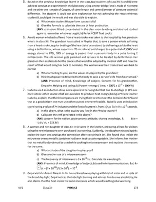 KVS ClassXII PHYSICS 173
5. Based on the previous knowledge learnt in the class,two students of class XII( A and B) were
askedto conductan experimentinthe laboratoryusingameterbridge-oneismade of Nichrome
and the otherone is made of Copper, of same length and same diameter of constant potential
difference. The student A could not give explanation for not achieving the result whereas
student B, could get the result and was also able to explain.
a) What made student B to perform successfully?
b) Give the formula to calculate the rate of heat production.
(ANS: a) student B had concentrated in the class room teaching and also had studied
again to remember what was taught; b) Refer NCERT Text book)
6. An oldwomanwhohad sufferedfromaheart stroke was taken to the hospital by her grandson
who is in class XII. The grandson has studied in Physics that, to save a person who is suffering
froma heartstroke,regularbeatingof the heartisto be restoredbydeliveringajoltto the heart
using a defibrillator, whose capacity is 70 microfarad and charged to a potential of 5000V and
energy stored in 875J; 200J of energy is passed thro’ a person’s body in a pulse lasting 2
milliseconds. The old woman gets panicked and refuses to be treated by defibrillator. Her
grandsonthenexplainstoherthe processthat would be adopted by medical staff and how the
result of that would bring her back to normalcy. The woman was then treated and was back to
normal
a) What according to you, are the values displayed by the grandson?
b) How muchpowerisdeliveredtothe bodyto save a person’s life from heart attack?
(ANS: Presence of mind, Knowledge of subject, Concern for his grandmother,
Empathy, Helping and caring; b) Power = energy / time; = 200/2 x 10-3
= 100KW)
7. Isabella used an induction stove and explains to her neighbor that due to shortage of LPG one
must utilize other sources that are available to produce heat energy; being a Physics teacher
Isabella,explains thatthe Oil companiesare trying their best to meet the demands for LPG and
that as a good citizenone mustuse othersourceswhereverfeasible. Isabella uses an induction
stove havinga value of 7H inductorand the flow of current is from 10Ato 7A in 9 x 10-2
seconds.
a) In the above, what is the quality you find in the Physics teacher?
b) Calculate the emf generated in the above?
(ANS:concern forthe nation,costeconomicattitude,sharingknowledge, & b) e =
-L dI / dt, = 233.3V)
8. A woman and her daughter of class XII in KV were in the kitchen, preparing a feast for visitors
usingthe newmicrowave ovenpurchased last evening. Suddenly, the daughter noticed sparks
inside the oven and unplugs the connection after switching it off. She found that inside the
microwave ovenametalliccontainerhadbeenkepttocookvegetable. She informs her mother
that no metallicobjectmustbe usedwhile cookinginmicrowave ovenandexplains the reasons
for the same.
a) What attitude of the daughter inspires you?
b) Give another use of a microwave oven
c) The frequency of microwave is 3 x 1011
Hz. Calculate its wavelength.
(ANS: Presence of mind, Knowledge of subject; b) used in telecommunication; & c) λ=
/c = (3 x 1011)
)/ (3 x 108
). = 10-3
.
9. Gopal visitshisfriendNaresh.Inhishouse Nareshwas playing with his kid sister and in spite of
the broad day light,Gopal noticesthe tube lightburning and advises him to save electricity; He
also claims that the heat inside the room increases which would lead to global warming.
 