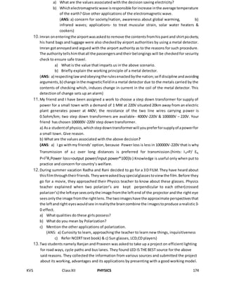 KVS ClassXII PHYSICS 174
a) What are the values associated with the decision saving electricity?
b) Whichelectromagneticwave isresponsible forincrease inthe average temperature
of the earth? Give other applications of the electromagnetic wave.
(ANS: a) concern for society/nation, awareness about global warming, b)
infrared waves; applications- to treat muscular strain, solar water heaters &
cookers)
10.Imran onenteringthe airportwasaskedto remove the contentsfromhispantand shirtpockets;
his hand bags and luggage were also checked by airport authorities by using a metal detector.
Imran gotannoyedand argued with the airport authority as to the reasons for such procedure.
The authoritytellshimthatall the passengersand their belongings will be checked for security
check to ensure safe travel.
a) What is the value that imparts us in the above scenario.
b) Briefly explain the working principle of a metal detector.
(ANS: a) respectinglawandobeyingthe rulesenactedbythe nation;self discipline andavoiding
arguments,b) change inthe magneticfieldina metal detector due to the metals carried by the
contents of checking which, induces change in current in the coil of the metal detector. This
detection of change sets up an alarm)
11.My friend and I have been assigned a work to choose a step down transformer for supply of
power for a small town with a demand of 1 MW at 220V situated 20km away from an electric
plant generates power at 440V; the resistance of the two line wires carrying power is
0.5ohm/km; two step down transformers are available- 4000V-220V & 100000V – 220V. Your
friend has chosen 100000V-220V step down transformer.
a) Asa studentof physics,whichstepdowntransformerwill youpreferforsupplyof apowerfor
a small town. Give reason.
b) What are the values associated with the above decision?
(ANS: a) I go withmy friends’ option, because Power loss is less in 100000V-220V that is why
Transmission of a.c over long distances is preferred for transmission.(hints: Iv=P/ Ev,
P=I2R,Power loss=output power/input power*100)b ) Knowledge is useful only when put to
practice and concern for country’s welfare.
12.During summer vacation Radha and Rani decided to go for a 3 D FILM. They have heard about
thisfilmthroughtheirfriends.Theywereaskedbuyspecialglassestoview the film.Before they
go for a movie, they approached their Physics teacher to know about these glasses. Physics
teacher explained when two polarizer’s are kept perpendicular to each other(crossed
polarizer’s) the lefteye seesonlythe image fromthe left end of the projector and the right eye
seesonlythe image fromthe rightlens.The twoimageshave the approximate perspectivesthat
the leftandright eyeswouldsee inrealitythe braincombine the imagestoproduce arealistic3-
D effect.
a) What qualities do these girls possess?
b) What do you mean by Polarization?
c) Mention the other applications of polarization.
(ANS: a) Curiosity to learn, approaching the teacher to learn new things, inquisitiveness
c) Refer NCERT text book) & c) Sun glasses, LCD,CD players)
13.Two students namely Ranjan and Praveen was asked to take up a project on efficient lighting
for road ways, cycle paths and bus lanes. They found LED IS THE BEST source for the above
said reasons. They collected the information from various sources and submitted the project
about its working, advantages and its applications by presenting with a good working model.
 