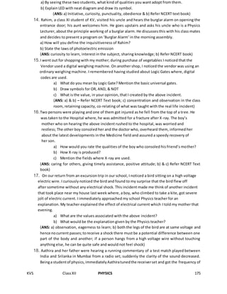 KVS ClassXII PHYSICS 175
a) By seeing these two students, what kind of qualities you want adopt from them.
b) Explain LED with neat diagram and draw its symbol.
(ANS: a) Initiative, curiosity, punctuality, obedience & b) Refer NCERT text book)
14. Rahim, a class XI student of KV, visited his uncle and hears the burglar alarm on opening the
entrance door; his aunt welcomes him. He goes upstairs and asks his uncle who is a Physics
Lecturer, about the principle working of a burglar alarm. He discusses this with his class mates
and decides to present a program on ‘Burglar Alarm’ in the morning assembly.
a) How will you define the inquisitiveness of Rahim?
b) State the laws of photoelectric emission
(ANS: curiosity to learn, interest in the subject, sharing knowledge; b) Refer NCERT book)
15.I went out for shopping with my mother; during purchase of vegetables I noticed that the
Vendor used a digital weighing machine. On another shop, I noticed the vendor was using an
ordinary weighing machine. I remembered having studied about Logic Gates where, digital
codes are used.
a) What do you mean by Logic Gate? Mention the basic universal gates.
b) Draw symbols for OR, AND, & NOT
c) What is the value, in your opinion, that I created by the above incident.
(ANS: a) & b) – Refer NCERT Text book; c) concentration and observation in the class
room, retaining capacity, co-relating of what was taught with the real life incident)
16.Two persons were playing and one of them got injured as he fell from the top of a tree. He
was taken to the Hospital where, he was admitted for a fracture after X-ray. The boy’s
mother who on hearing the above incident rushed to the hospital, was worried and
restless; The other boy consoled her and the doctor who, overheard them, informed her
about the latest developments in the Medicine field and assured a speedy recovery of
her son.
a) How would you rate the qualities of the boy who consoled his friend’s mother?
b) How X-ray is produced?
c) Mention the fields where X-ray are used.
(ANS: caring for others, giving timely assistance, positive attitude; b) & c) Refer NCERT Text
book)
17. On our return from an excursion trip in our school, I noticed a bird sitting on a high voltage
electric wire. I curiously noticed the bird and found to my surprise that the bird flew off
after sometime without any electrical shock. This incident made me think of another incident
that took place near my house last week where, a boy, who climbed to take a kite, got severe
jolt of electric current. I immediately approached my school Physics teacher for an
explanation. My teacher explained the effect of electrical current which I told my mother that
evening.
a) What are the values associated with the above incident?
b) What would be the explanation given by the Physics teacher?
(ANS: a) observation, eagerness to learn; b) both the legs of the bird are at same voltage and
hence nocurrent passes;toreceive a shock there must be a potential difference between one
part of the body and another; if a person hangs from a high voltage wire without touching
anything else, he can be quite safe and would not feel shock)
18. Aathira and her father were hearing a running commentary of a test match played between
India and Srilanka in Mumbai from a radio set; suddenly the clarity of the sound decreased.
Beinga studentof physics,immediatelyAathiratunedthe receiverset and got the frequency of
 
