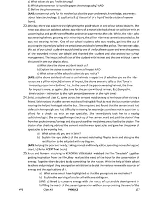 KVS ClassXII PHYSICS 177
a) What values do you find in Anurag?
b) Which phenomenon is found in paper chromatography? AND
C) Define the phenomenon.
(ANS: concern not only for his mother but also the poor and needy, knowledge, awareness
about latest technology; b) capillarity & c) ‘rise or fall of a liquid’ inside a tube of narrow
bore).
23.One day,there was paper news highlighting the good values of one of our school student. The
newswasabout an accident,where,tworiders of a motor bike had a head-on collision with an
upcomingbusand got thrownoff tothe pedestrianpavementatthe side. While, the rider, who
was wearinghelmet,gotawaywithminorinjury,the pillion rider was severely wounded as, he
was not wearing helmet. One of our school students who was nearby, got into the act of
assistingthe injuredandcalledthe ambulance andalsoinformed the police. The very next day,
thisact of our school studentwaspublishedbyone of the local newspaperandeventhe parents
of the wounded visited our school and thanked the student and also praised our school
management. The impact of collision of the student with helmet and the one without it were
discussed in one our physics class.
a) What does the above accident teach us?
b) Explain the above scenario in terms of impact AND
c) What values of the school student do you notice?
(ANS: a) the above accident tells us to use helmets irrespective of whether you are the rider
or you are a pillion rider; b) in terms of impact, the above scenario tells us that ‘force is
inversely proportional to time’, i.e., in the case of the person wearing helmet, the time
for impact is more, as against the time for the person without helmet; & c) Sympathy,
timely action - intimation to the right person/personnel at the right time)
24.Selvi, a student of class XI, came across her servant maid on way to her house after visiting a
friend.Selvinoticedthatthe servantmaidwas findingitdifficulttoread the bus number and on
nearingshe helpedhertogetinto the bus.. She enquired and found that the servant maid had
defectsinhereyesightandhaddifficultyinviewingfarawayobjectsandwas notin a positionto
afford for a check- up with an eye specialist. She immediately took her to a nearby
ophthalmologist. She arranged for eye check-up of her servant maid and paid the doctor’s fee
fromher pocketmoney/savingsandalsopurchasedhermedicinesprescribedbythe doctor. The
doctor after checking advised the servant maid to wear spectacles and gave her the power of
spectacles to be worn by her.
a) What values do you see in Selvi?
b) Explain the eye defect of the servant maid using Physics term and also give the
rectification to be adopted with ray diagram.
(ANS:helpingthe poorandneedy,takingpromptandtimelyaction;spending money for a good
deed; b) Refer NCERT Text book)
25.Arun and Naveen studying in KENDRIYA VIDYALAYA watched the film “Swadesh” together
getting inspiration from the film,they realized the need of the hour for the conservation of
energy. Together they decided to do something for the nation. With the help of their school
teachersandprincipal they arranged an exhibition to depict the various renewable sources of
energy and the applications of it.
a) What values must have highlighted so that the youngsters are motivated?
b) Explain the working of a solar cell with a neat diagram.
(ANS: a) Need to conserve energy with the motto of sustainable development in
fulfillingthe needsof the present generation without compromising the need of the
 