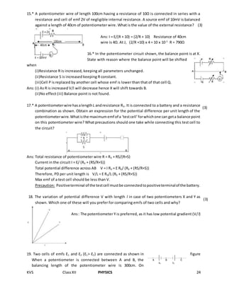 KVS ClassXII PHYSICS 24
15.* A potentiometer wire of length 100cm having a resistance of 10Ω is connected in series with a
resistance and cell of emf 2V of negligible internal resistance. A source emf of 10mV is balanced
against a length of 40cm of potentiometer wire. What is the value of the external resistance?
Ans: I = E/(R + 10) = (2/R + 10) Resistance of 40cm
wire is 4Ω. At J, (2/R +10) x 4 = 10 x 10-3
R = 790Ω
16.* In the potentiometer circuit shown, the balance point is at X.
State with reason where the balance point will be shifted
when
(i)Resistance R is increased, keeping all parameters unchanged.
(ii)Resistance S is increased keeping R constant.
(iii)Cell P is replaced by another cell whose emf is lower than that of that cell Q.
Ans: (i) As R is increased V/l will decrease hence X will shift towards B.
(ii)No effect (iii) Balance point is not found.
17.* A potentiometerwire hasalengthL andresistance R0. It is connected to a battery and a resistance
combination as shown. Obtain an expression for the potential difference per unit length of the
potentiometerwire.Whatisthe maximumemf of a ‘testcell’forwhichone can geta balance point
on this potentiometer wire? What precautions should one take while connecting this test cell to
the circuit?
Ans: Total resistance of potentiometer wire R = R0 + RS/(R+S)
Current in the circuit I = E/ (R0 + (RS/R+S))
Total potential difference across AB V = I R0 = E R0/ (R0 + (RS/R+S))
Therefore, PD per unit length is V/L = E R0/L (R0 + (RS/R+S))
Max emf of a test cell should be less than V.
Precaution: Positiveterminal of the testcell mustbe connectedtopositiveterminalof the battery.
18. The variation of potential difference V with length l in case of two potentiometers X and Y as
shown. Which one of these will you prefer for comparing emfs of two cells and why?
Ans: The potentiometer Y is preferred, as it has low potential gradient (V/l)
19. Two cells of emfs Ɛ1 and Ɛ2 (Ɛ1> Ɛ2) are connected as shown in figure
When a potentiometer is connected between A and B, the
balancing length of the potentiometer wire is 300cm. On
E =10mV
(3)
(3)
(3)
 