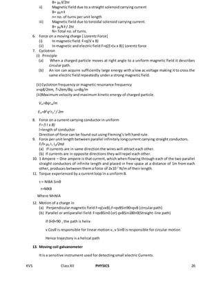 KVS ClassXII PHYSICS 26
B= μ0 I/2πr
ii) Magnetic field due to a straight solenoid carrying current
B= μ0n I
n= no. of turns per unit length
iii) Magnetic field due to toroidal solenoid carrying current.
B= μ0N I / 2πr
N= Total no. of turns.
6. Force on a moving charge [ Lorentz Force]
(i) In magnetic field F=q(V x B)
(ii) In magnetic and electric field F=q[E+(ν x B)] Lorentz force
7. Cyclotron
(i) Principle
(a) When a charged particle moves at right angle to a uniform magnetic field it describes
circular path.
(b) An ion can acquire sufficiently large energy with a low ac voltage making it to cross the
same electric field repeatedly under a strong magnetic field.
(ii) Cyclotron frequency or magnetic resonance frequency
ν=qB/2πm, T=2πm/Bq; ω=Bq/m
(iii)Maximum velocity and maximum kinetic energy of charged particle.
Vm=Bqrm/m
Em=B2
q2
rm
2
/ 2m
8. Force on a current carrying conductor in uniform
F= (I l x B)
l=length of conductor
Direction of force can be found out using Fleming’s left hand rule.
9. Force per unit length between parallel infinitely long current carrying straight conductors.
F/l= μ0 I1 I2/2πd
(a) If currents are in same direction the wires will attract each other.
(b) If currents are in opposite directions they will repel each other.
10. 1 Ampere – One ampere is that current, which when flowing through each of the two parallel
straight conductors of infinite length and placed in free space at a distance of 1m from each
other, produces between them a force of 2x10-7
N/m of their length.
11. Torque experienced by a current loop in a uniform B.
τ = NIBA Sinθ
τ=MXB
Where M=NIA
12. Motion of a charge in
(a) Perpendicular magnetic field F=q(vxB),F=qvBSin90=qvB (circular path)
(b) Parallel or antiparallel field F=qvBSin0 (or) qvBSin180=0(Straight-line path)
If 0<θ<90 , the path is helix
v Cosθ is responsible for linear motion v, v Sinθ is responsible for circular motion
Hence trajectory is a helical path
13. Moving coil galvanometer
It is a sensitive instrument used for detecting small electric Currents.
 