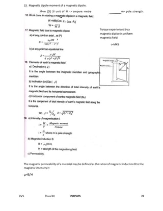 KVS ClassXII PHYSICS 28
15. Magnetic dipole moment of a magnetic dipole.
M=m (2l) SI unit of M -> ampere metre m= pole strength.
The magneticpermeabilityof a material maybe definedasthe rationof magneticinductionB to the
magnetic intensity H
µ=B/H
2
Torque experiencedbya
magneticdiploe inuniform
magneticfield
τ=MXB
 