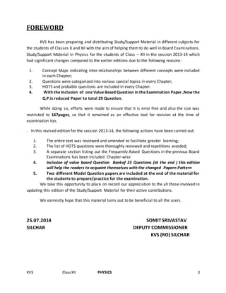KVS ClassXII PHYSICS 3
FOREWORD
KVS has been preparing and distributing Study/Support Material in different subjects for
the students of Classes X and XII with the aim of helping them to do well in Board Examinations.
Study/Support Material in Physics for the students of Class – XII in the session 2013-14 which
had significant changes compared to the earlier editions due to the following reasons:
1. Concept Maps indicating inter-relationships between different concepts were included
in each Chapter;
2. Questions were categorized into various special topics in every Chapter;
3. HOTS and probable questions are included in every Chapter.
4. With the Inclusion of one Value Based Question in the Examination Paper ,Now the
Q.P.is reduced Paper to total 29 Question.
While doing so, efforts were made to ensure that it is error free and also the size was
restricted to 167pages, so that it remained as an effective tool for revision at the time of
examination too.
. In this revised edition for the session 2013-14, the following actions have been carried out:
1. The entire text was reviewed and amended to facilitate greater learning;
2. The list of HOTS questions were thoroughly reviewed and repetitions avoided;
3. A separate section listing out the Frequently Asked Questions in the previous Board
Examinations has been included Chapter-wise
4. Inclusion of value based Question Bankof 25 Questions (at the end ) this edition
will help the readers to acquaint themselves with the changed Papern Pattern
5. Two different Model Question papers are included at the end of the material for
the students to prepare/practice for the examination.
We take this opportunity to place on record our appreciation to the all those involved in
updating this edition of the Study/Support Material for their active contributions.
We earnestly hope that this material turns out to be beneficial to all the users.
25.07.2014 SOMITSRIVASTAV
SILCHAR DEPUTY COMMISSIONER
KVS (RO) SILCHAR
 