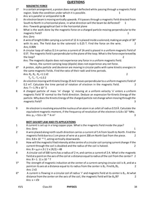 KVS ClassXII PHYSICS 34
QUESTIONS
MAGNETIC FORCE
1* In a certainarrangement,a proton does not get deflected while passing through a magnetic field
region. State the condition under which it is possible. 1
Ans: v is parallel or antiparallel to B
2 An electronbeamismovingverticallyupwards.If itpasses through a magnetic field directed from
South to North in a horizontal plane, in what direction will the beam be deflected? 1
Ans:-Towards geographical East in the horizontal plane
3 What is the work done by the magnetic force on a charged particle moving perpendicular to the
magnetic field? 1
Ans: Zero
4 A wire of length0.04m carrying a currentof 12 A isplacedinside asolenoid,makinganangle of 300
with its axis. The field due to the solenoid is 0.25 T. Find the force on the wire. 2
Ans; 0.06N
5 A circular loop of radius 0.1 m carries a current of 1A and is placed in a uniform magnetic field of
0.5T. The magneticfieldisperpendiculartothe plane of the loop.Whatis the force experiencedby
the loop? 2
Ans: The magnetic dipole does not experience any force in a uniform magnetic field.
Hence, the current carrying loop (dipole) does not experience any net force.
6* A proton, alpha particle and deuteron are moving in circular paths with same kinetic energies in
the same magnetic fields. Find the ratio of their radii and time periods.
Ans: Rp: Rα : Rd =1:1:√2 2
Tp: Tα : Td =1:2:2
7 An electronmovingwithKineticEnergy25 keV movesperpendiculartoa uniformmagneticfield of
0.2 mT. Calculate the time period of rotation of electron in the magnetic field. 2
Ans: T = 1.79 x 10-7
S
8 A charged particle of mass ‘m’ charge ‘q’ moving at a uniform velocity ‘v’ enters a uniform
magnetic field ‘B’ normal to the field direction. Deduce an expression for Kinetic Energy of the
particle.Whydoesthe KineticEnergyof the chargedparticle notchange whenmovingthroughthe
magnetic field? 3
9 An electronisrevolvingaroundthe nucleusof anatominan orbit of radius 0.53 Å. Calculate the
equivalent magnetic moment, if the frequency of revolution of the electron is 6.8 x 10 9
MHz.
Ans: pm = 9.6 x 10 -24
A m2
3
BIOT-SAVART LAW AND ITS APPLICATIONS
1 A current is set up in a long copper pipe. What is the magnetic field inside the pipe?
Ans: Zero 1
2 A wire placedalongnorth south direction carries a current of 5 A from South to North. Find the
magneticfielddue toa 1 cm piece of wire at a point 200 cm North East from the piece. 2
Ans: 8.8 x 10 -10
T, acting vertically downwards.
3 How will the magneticfiledintensityatthe centre of a circular coil carryingcurrentchange if the
current through the coil is doubled and the radius of the coil is halved. 2
Ans: B = μ0n x 2I / 2 x (R/2) = 4B
4 A circular coil of 500 turnshas a radiusof 2 m, and carriesa currentof 2 A. What isthe magnetic
fieldata pointon the axisof the coil at a distance equal toradiusof the coil from the center? 2
Ans: B = 1. 11 x 10 -4
T
5* The strength of magnetic induction at the center of a current carrying circular coil is B1 and at a
pointon itsaxisat a distance equal to its radius from the center is B2. Find B1/B2. 2
Ans: 2 √2
6* A current is flowing in a circular coil of radius ‘r’ and magnetic field at its center is B0. At what
distance from the center on the axis of the coil, the magnetic field will be B0/8? 2
Ans: x = √3r
 