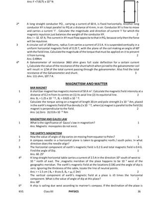 KVS ClassXII PHYSICS 36
Ans: F =7.8175 x 10-4
N
2* A long straight conductor PQ , carrying a current of 60 A, is fixed horizontally. Another long
conductor XY is kept parallel to PQ at a distance of 4 mm, in air. Conductor XY is free to move
and carries a current ‘I’ . Calculate the magnitude and direction of current ‘I’ for which the
magnetic repulsion just balances the weight of the conductor XY. 2
Ans:I = 32. 67 A,The currentin XY mustflow opposite tothatinPQ, because onlythenthe force
will be repulsive.
3 A circular coil of 200 turns, radius 5 cm carries a current of 2.5 A. It is suspended vertically in a
uniform horizontal magnetic field of 0.25 T, with the plane of the coil making an angle of 600
withthe fieldlines.Calculatethe magnitude of the torque thatmust be applied on it to prevent
it from turning. 2
Ans: 0.49Nm
4* A Galvanometer of resistance 3663 ohm gives full scale deflection for a certain current
Ig.Calculate the value of the resistance of the shuntwhichwhenjoinedto the galvanometer coil
will result in 1/34 of the total current passing through the galvanometer. Also find the total
resistance of the Galvanometer and shunt. 3
Ans: 111 ohm, 107.7 A.
MAGNETISM AND MATTER
BAR MAGNET
1 A shortbar magnethasmagneticmomentof 50 A m2
.Calculate the magneticfield intensity at a
distance of 0.2 m from its centre on (1) its axial line (2) its equitorial line. 2
Ans: B1 = 1.25 x 10 -3
T , B2 = 0.625 x 10 -3
T.
2 Calculate the torque acting on a magnet of length 20 cm and pole strength 2 x 10 -5
Am, placed
inthe earth’smagneticfieldof flux density2x 10 -5
T, when(a) magnetisparallel tothe field (b)
magnet is perpendicular to the field. 2
Ans: (a) Zero (b) 0.8 x 10 -10
Nm
MAGNETISM AND GAUSS LAW
1 What is the significance of Gauss’s law in magnetism? 1
Ans: Magnetic monopoles do not exist.
THE EARTH’S MAGNETISM
1 How the value of angle of dip varies on moving from equator to Poles? 1
2 A compass needle in a horizontal plane is taken to geographic north / south poles. In what
direction does the needle align? 1
3 The horizontal component of earth’s magnetic field is 0.2 G and total magnetic field is 0.4 G.
Find the angle of Dip. 1
Ans: 60. 250
4* A long straight horizontal table carries a current of 2.5 A in the direction 100
south of west to
10 0
north of east. The ,magnetic meridian of the place happens to be 10 0
west of the
geographic meridian. The earth’s magnetic field at the locations 0.33G and the angle of dip is
zero. Ignoring the thickness of the cable, locate the line of neutral points.
Ans: r = 1.5 cm ( BH = B cos δ, BH = µ0 I/ 2πr) 2
5 The vertical component of earth’s magnetic field at a place is √3 times the horizontal
component. What is the value of angle of dip at this place? 2
Ans: 600
6* A ship is sailing due west according to mariner’s compass. If the declination of the place is
 