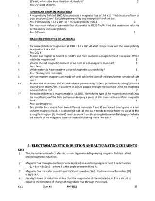 KVS ClassXII PHYSICS 37
150
east, what is the true direction of the ship? 2
Ans: 750
west of north.
IMPORTANT TERMS IN MAGNETISM
1 A magnetising field of 1600 A/m produces a magnetic flux of 2.4 x 10 -5
Wb in a bar of iron of
cross section 0.2 cm2
. Calculate permeability and susceptibility of the bar.
Ans: Permeability = 7.5 x 10-4
T A -1
m, Susceptibility =596.1 2
2 The maximum value of permeability of µ-metal is 0.126 Tm/A. Find the maximum relative
permeability and susceptibility.
Ans: 105
each. 2
MAGNETIC PROPERTIES OF MATERIALS
1 The susceptibilityof magnesiumat300K is 1.2 x 105
. At whattemperature will the susceptibility
be equal to 1.44 x 10-5
. 1
Ans: 250 K
2 An iron bar magnet is heated to 10000
C and then cooled in a magnetic field free space. Will it
retain its magnetism? 1
3 What is the net magnetic moment of an atom of a diamagnetic material? 1
Ans : Zero
4 Which materials have negative value of magnetic susceptibility? 1
Ans : Diamagnetic materials.
5 Why permanent magnets are made of steel while the core of the transformer is made of soft
iron? 1
6* An iron rod of volume 10-4
m3
and relative permeability 1000 is placed inside a long solenoid
wound with 5 turns/cm. If a current of 0.5A is passed through the solenoid , find the magnetic
moment of the rod. 2
7* The susceptibilityof amagnticmateial is0.9853. Identifythe type of the magneticmaterial.Draw
the modificationof the field pattern on keeping a piece of this material in a uniform magnetic
field. 2
Ans : paramagnetic
8 Two similar bars, made from two different materials P and Q are placed one by one in a non
uniform magnetic field. It is observed that (a) the bar P tends to move from the weak to the
strongfieldregion.(b) the barQ tendstomove fromthe strongto the weakfieldregion.Whatis
the nature of the magnetic materials used for making these two bars? 2
4. ELECTROMAGNETIC INDUCTION AND ALTERNATING CURRENTS
GIST
1 The phenomenoninwhichelectric current is generated by varying magnetic fields is called
electromagnetic induction.
2 Magneticflux througha surface of area A placed in a uniform magnetic field B is defined as
ΦB = B.A = BACosθ where θ is the angle between B and A.
3 Magneticflux isa scalar quantityandits SIunitis weber(Wb). Itsdimensional formulais[Φ]
= ML2
T-2
A-1
.
4 Faraday’s laws of induction states that the magnitude of the induced e.m.f in a circuit is
equal to the time rate of change of magnitude flux through the circuit.
 