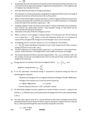 KVS ClassXII PHYSICS 38
ε= −
𝑑∅ 𝐵
𝑑𝑡
5 Accordingto Lenzlaw,the directionof inducedcurrentorthe polarityof the inducede.m.f is
such that ittendsto oppose the change inmagneticflux thatproduces it. (The negative sign
in Faraday’s law indicates this fact.)
6 Lenz law obeys the principle of energy conservation.
7 The inducede.m.f canbe producedby changingthe (i) magnitude of B(ii) area A (iii) angle θ
between the direction of B and normal to the surface area A.
8 Whena metal rod of lengthl isplaced normal toa uniformmagneticfield B and moved with
a velocityvperpendicular to the field, the induced e.m.f is called motional e.m.f produced
across the ends of the rod which is given by ε = Blv.
9 Changing magnetic fields can setup current loops in nearby metal bodies (any conductor).
Such currents are called eddy currents. They dissipate energy as heat which can be
minimized by laminating the conductor.
10 Inductance is the ratio of the flux linkage to current.
11 When a current in a coil changes it induces a back e.m.f in the same coil. The self induced
e.m.f is given by ε = −𝐿
𝑑𝐼
𝑑𝑡
where L is the self-inductance of the coil. It is a measure of
inertia of the coil against the change of current through it. Its S.I unit is henry (H).
12 A changing current in a coil can induce an e.m.f in a nearby coil. This relation,
ε = −𝑀12
𝑑𝑖2
𝑑𝑡
, shows that Mutual inductance of coil 1 with respect to coil 2 (M12) is due to
change of current in coil 2. (M12 = M21).
13 The self-inductance of a long solenoid is given by L = µ0n2
Al where A is the area of cross-
section of the solenoid, l is its length and n is the number of turns per unit length.
14 The mutual inductance of two co-axial coilsisgivenbyM12 = M21 = µ0 n1n2Al where n1&n2 are
the number of turns per unit length of coils 1 & 2. A is the area of cross-section and l is the
length of the solenoids.
15 Energy stored in an inductor in the form of magnetic field is 2
max
1
2
BU Li and
Magnetic energy density
0
2
2B
B
U


16 In an A.C. generator, mechanical energy is converted to electrical energy by virtue of
electromagnetic induction.
* Rotationof rectangularcoil ina magneticfieldcauseschange influx (Φ= NBACosωt).
* Change in flux induces e.m.f in the coil which is given by
ε= -dΦ/dt = NBAωSinωt ε 𝜀= ε0Sinωt
* Current induced in the coil I = ε/R = ε0Sinωt/R = I0Sinωt
17 An alternating voltage ε=ε0Sinωt, applied to a resistor R drives a current I = I0Sinωt in the
resistor,I0 = ε0 /Rwhere ε0&I0 are the peakvaluesof voltage andcurrent.(alsorepresentedby
Vm & Im)
18 The root mean square value of a.c. may be defined as that value of steady current which
would generate the same amount of heat in a given resistance in a given time as is done by
the a.c. when passed through the same resistance during the same time.
Irms = I0/√2 = 0.707i0
 