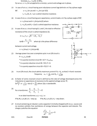 KVS ClassXII PHYSICS 39
Similarly, vrms = v0/√2= 0.707v0.
For an a.c. ε = εm Sin ωt applied to a resistor, current and voltage are in phase.
19 In case of an a.c. circuit having pure inductance current lags behind e.m.f by a phase angle
90°. ε = εm Sin ωt and i = im Sin (ωt-Π/2)
Im = εm/XL; XL = ωL is called inductive reactance.
20 In case of an a.c. circuithaving pure capacitance, current leads e.m.f by a phase angle of 90°.
ε = εmSinωt and I= ImSin(ωt+π/2) where
Im = εm/XC and XC = 1/ωC is called capacitive reactance.
21 In case of an a.c. circuit having R, L and C, the total or effective
resistance of the circuit is called impedance (Z).
Z = εm / Im = 2
LC
2
)X-(X+R
tanΦ =
c LX X
R

where φ is the phase difference
between current and voltage.
ε = εmSinωt, I= ImSin(ωt+Φ)
23 Average power loss over a complete cycle in an LCR circuit is
P = εrmsIrmsCosΦ
* In a purely resistive circuit Φ = 0; P = VRMSIRMS.
* In a purely inductive circuit Φ = Π/2; P = 0.
* In a purely capacitive circuit Φ = Π/2; P = 0.
24 In an LCR circuit, the circuit admits maximum current if XC = XL, so that Z = R and resonant
frequency 𝜔 𝑟 =
1
√ 𝐿𝐶
𝑎𝑛𝑑 𝜗 𝑅 =
1
2𝜋√ 𝐿𝐶
25 Q factor of series resonant circuit is defined as the ratio of voltage developed across the
inductance or capacitance at resonance to the applied voltage across ‘R’,
Q=
𝜔 𝑟 𝐿
𝑅
𝑜𝑟
1
𝜔 𝑟 𝐶𝑅
also 𝑄 =
𝜔 𝑟
2∆𝜔
where 2∆𝜔 is bandwidth.
26
for a transformer,
ps s
p p s
iE N
K
E N i
  
In an ideal transformer, εPIP = εSIS. i.e
If NS>NP; εS>εP& IS<IP – step up. If NP>NS; εP>εS & IP<IS – step down.
27 A circuitcontaining an inductor L and a capacitor C (initially charged) with no a.c. source and
no resistors exhibits free oscillations of energy between the capacitor and inductor. The
charge q satisfies the equation
2
2
1
0
d q
q
LCdt
 
 