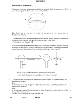 KVS ClassXII PHYSICS 42
QUESTIONS
MAGNETICFLUX, INDUCED E.M.F,
1 Two concentric circular coils are perpendicular to each other. Coil I carries a current i. If this
current is changed, will this induce a current in the coil II?
[No- Field due to one coil is parallel to the plane of the second coil. So
flux does not change.]
1
2 A closedloopof wire isbeing moved with constant velocity without changing its orientation
inside a uniform magnetic field. Will this induce a current in the loop?
[Ans:No there isnochange inΦB]
1
3 A cylindrical barmagnetiskeptalong the axis of a circular coil and near it as shown in the fig.
Will there be any induced current at the terminals of the coil when the magnet is rotated a)
about its own axis b) about an axis perpendicular to the length of the magnet?
N S
Fig(i) Fig(ii)
AnsFig.(i) Noe.m.f will be induced,asthese isnochange influx.
Fig(ii) Yes,Φ changescontinuously.Soe.m.f isinducedinthe coil.
1
4 A conductingwire iskeptalongthe N→Sdirectionandisallowedtofall freely.Will ane.m.f
be inducedinthe wire?
(Yes)
1
5 A conductingwire iskeptalongthe E→Wdirectionandisallowedtofall freely.Will ane.m.f
be inducedinthe wire?
(Yes)
1
6 A vertical magneticpole fallsdownthroughthe plane of magneticmeridian.Will anye.m.f be
inducedbetweenitsends?
Ans:No,because the pole interceptsneitherBv orBH
1
II
I
 