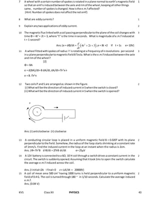 KVS ClassXII PHYSICS 43
7 A wheel withacertainnumberof spokesisrotatedina plane normal toearth’smagneticfield
so that an emf isinducedbetweenthe axle andrimof the wheel,keepingall otherthings
same, numberof spokesischanged.How isthe e.m.f affected?
(Hint:Numberof spokesdoesnotaffectthe netemf)
1
8 What are eddycurrents? 1
9 Explainanytwoapplicationsof eddycurrent. 2
10 The magneticflux linkedwithacoil passingperpendiculartothe plane of the coil changeswith
time Φ = 4t2
+ 2t + 3, where “t” isthe time inseconds. What is magnitude of e.m.f inducedat
t = 1 second?
Ans:(e = dΦ/dt =  2
4 2 3
d
t t
dt
  ,e = 8t +2 If t = 1s e= 10V)
3
11 A wheel fittedwithspokesof radius‘r’isrotatingat a frequencyof nrevolutions persecond
ina plane perpendiculartomagneticfieldBTesla.Whatisthe e.m.f inducedbetweenthe axle
and rimof the wheel?
[2]
Φ = BA
e = d(BA)/dt=B dA/dt,dA/dt=Πr2
x n
e = B. Πr2
n
3
12 Two coilsP andS are arrangedas showninthe figure.
(i) What will be the directionof inducedcurrentinSwhenthe switchisclosed?
(ii) Whatwill be the directionof inducedcurrentinSwhenthe switchisopened?
Ans:(i) anticlockwise (ii) clockwise
2
13 A conducting circular loop is placed in a uniform magnetic field B = 0.020T with its plane
perpendiculartothe field.Somehow,the radiusof the loop starts shrinking at a constant rate
of 1mm/s. Find the induced current in the loop at an instant when the radius is 2cm.
Ans. (Ф= Πr2
B d Ф/dt = 2ΠrB dr/dt e= 25μV
2
14 A 12V batteryisconnectedtoa 6Ω; 10 H coil througha switchdrivesaconstant current in the
circuit.The switchis suddenlyopened.Assuming thatittook1ms to open the switch calculate
the average e.m.f induced across the coil.
Ans.(Iinitial=2A I final=0 𝜀=-Ldi/dt = 20000V)
2
15 A coil of mean area 500 cm2
having 1000 turns is held perpendicular to a uniform magnetic
fieldof 0.4 G. The coil isturnedthrough180 o
in 1/10 seconds.Calculate the average induced
e.m.f.
Ans.(0.04 V)
2
S
P
 