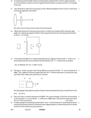 KVS ClassXII PHYSICS 44
16 A conductingrodof lengthl withone endpivotedisrotatedwithauniformangularspeedω
ina Vertical plane normal touniformmagneticfieldB.Deduce anexpressionfore.m.f induced
inthisrod.
2
17 Two identical co-axial coilscarryequal currents.Whatwill happento the current in each loop
if the loops approach each other?
(2)
Ans.(Acc to Lenz’slawcurrentineach coil will decrease)
2
18 Obtainthe directionof inducedcurrentande.m.f whenthe conductorABismovedat right
anglestoa stationarymagneticfield(i) inthe upwarddirection(ii) inthe downwarddirection.
(i) B to A (ii) A to B)
2
19 A fan blade of length0.5 m rotatesperpendiculartoa magneticfieldof 5x10 -5
T. If the e.m.f
inducedbetweenthe centre andthe endof the blade is10 -2
V . Findthe rate of rotation.
Ans.(e=BdA/dt; dt= 1/n ; n=254.7 rev/s)
3
20 The figure shows a square loop having 100 turns an area of 2.5x10 -3
m2
and a resistance of
100Ώ . The magneticfieldhasamagnitude of B= 0.4 T. Findthe work done in pulling the loop
out of the field slowly and uniformly in 1 second.
P Q R
* * * * * * *
* * * * * *
* * * * * * *
Alsodrawgraph showingthe variationof power deliveredwhenthe loopismovedfromPto Q
to R. (1x 10-6
J)
3
21 Two coils have a mutual inductance of 0.005H. The current changes in the first coil according
to the equation I= I0 Sin ωt where I0 =10A and ω=100∏ rad/s. Calculate the maximum value
of e.m.f in the second coil. (5 π volts)
3
22 A longrectangularconductingloopof width L mass m and resistance R is placed partly above
and partlybelowthe dottedline withthe loweredge paralleltoit.Withwhatvelocityitshould
continue to fall without any acceleration?
3
G
N
S
A
B
v
 