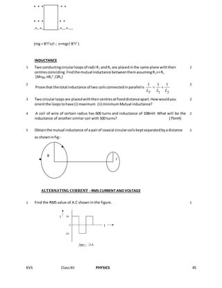 KVS ClassXII PHYSICS 45
* * * * * * * * *
* * * * * * * * *
-*--*--*----------*---*----
(mg = B2
l2
v/r ; v=mgr/ B2
l2
)
INDUCTANCE
1 Two conductingcircularloopsof radii R1 andR2 are placedinthe same plane withtheir
centrescoinciding.Findthe mutual inductance betweenthemassumingR2<<R1.
(M=µ0 πR2
2
/2R1)
2
2
Prove that the total inductance of two coilsconnectedinparallelis
1 2
1 1 1
TL L L
 
2
3 Two circularloopsare placedwiththeircentresatfixeddistanceapart.How wouldyou
orientthe loopstohave (i) maximum (ii) minimumMutual inductance?
2
4 A coil of wire of certain radius has 600 turns and inductance of 108mH. What will be the
inductance of another similar coil with 500 turns? (75mH)
2
5 Obtainthe mutual inductance of a pairof coaxial circularcoilskeptseparatedbya distance
as showninfig:-
2
ALTERNATING CURRENT - RMS CURRENT AND VOLTAGE
1 Find the RMS value of A.C shown in the figure. 1
R
r
 