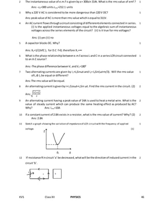 KVS ClassXII PHYSICS 46
2 The instantaneous value of e.m.f is given by ε= 300sin 314t. What is the rms value of emf ?
Ans:- 𝜀0=300 units 𝜀rms=212.1 units
1
3 Why a 220 V AC is considered to be more dangerous than 220 V DC?
Ans:peakvalue of AC ismore than rms value whichisequal to311V.
1
4 An ACcurrent flowsthroughacircuitconsistingof differerentelements connected in series.
(i) Is the applied instantaneous voltages equal to the algebraic sum of instantaneous
voltages across the series elements of the circuit? (ii) Is it true for rms voltages?
Ans: (i) yes (ii) no
1
5 A capacitor blocks DC. Why?
Ans: XC=1/(2πfC ), for D.C f=0, therefore Xc=∞
1
6 What isthe phase relationshipbetweene.m.f acrossL andC in a seriesLCRcircuit connected
to an A.C source?
Ans:-The phase difference betweenVL andVC=1800
1
7 Two alternating currents are given by I1=I0Sinωt and I2= I0Sin(ωt+π/3). Will the rms value
ofI1 & I2 be equal or different?
Ans:The rms value will be equal.
1
8 An alternatingcurrentisgivenbyi=i1Cosωt+i2Sin ωt. Find the rms current in the circuit. (2)
Ans:√
( 𝑖1
2+𝑖1
2)
2
2
9 An alternating current having a peak value of 14A is used to heat a metal wire. What is the
value of steady current which can produce the same heating effect as produced by AC?
Why? Ans: irms=10A
2
10 If a constantcurrent of 2.8A exists in a resistor, what is the rms value of current? Why? (2)
Ans: 2.8A
2
11 Sketch a graph showingthe variation of impedanceof LCR circuitwith the frequency of applied
voltage. (1)
1
12 If resistance Rincircuit‘a’ be decreased,whatwill be the directionof inducedcurrentinthe
circuit‘b’.
2
Z
ϑϑr
 