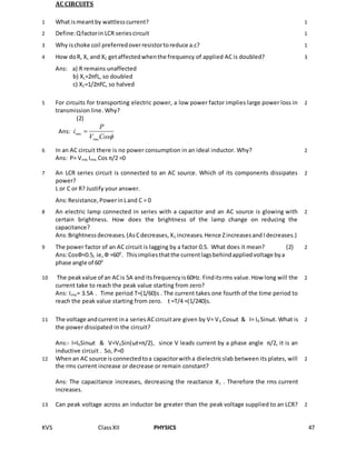 KVS ClassXII PHYSICS 47
AC CIRCUITS
1 What ismeantby wattlesscurrent? 1
2 Define:Qfactorin LCR seriescircuit 1
3 Why ischoke coil preferredoverresistortoreduce a.c? 1
4 How doR, XL and XC getaffectedwhenthe frequency of applied AC is doubled?
Ans: a) R remains unaffected
b) XL=2πfL, so doubled
c) XC=1/2πfC, so halved
3
5 For circuits for transporting electric power, a low power factor implies large power loss in
transmission line. Why?
(2)
Ans: rms
rms
P
i
V Cos

2
6 In an AC circuit there is no power consumption in an ideal inductor. Why?
Ans: P= Vrms Irms Cos π/2 =0
2
7 An LCR series circuit is connected to an AC source. Which of its components dissipates
power?
L or C or R? Justify your answer.
Ans:Resistance,PowerinLand C = 0
2
8 An electric lamp connected in series with a capacitor and an AC source is glowing with
certain brightness. How does the brightness of the lamp change on reducing the
capacitance?
Ans:Brightnessdecreases.(AsCdecreases,XC increases.Hence Zincreasesand Idecreases.)
2
9 The power factor of an AC circuit is lagging by a factor 0.5. What does it mean? (2)
Ans:CosФ=0.5, ie,Ф =600
. Thisimpliesthatthe currentlagsbehindappliedvoltage bya
phase angle of 600
2
10 The peakvalue of an ACis 5A and itsfrequencyis60Hz. Finditsrms value.How long will the
current take to reach the peak value starting from zero?
Ans: Irms= 3.5A . Time period T=(1/60)s . The current takes one fourth of the time period to
reach the peak value starting from zero. t =T/4 =(1/240)s.
2
11 The voltage andcurrent ina seriesACcircuitare given by V= V0 Cosωt & I= I0 Sinωt. What is
the power dissipated in the circuit?
Ans:- I=I0Sinωt & V=V0Sin(ωt+π/2), since V leads current by a phase angle π/2, it is an
inductive circuit . So, P=0
2
12 Whenan AC source isconnectedtoa capacitorwitha dielectricslab between its plates, will
the rms current increase or decrease or remain constant?
Ans: The capacitance increases, decreasing the reactance Xc . Therefore the rms current
increases.
2
13 Can peak voltage across an inductor be greater than the peak voltage supplied to an LCR? 2
 