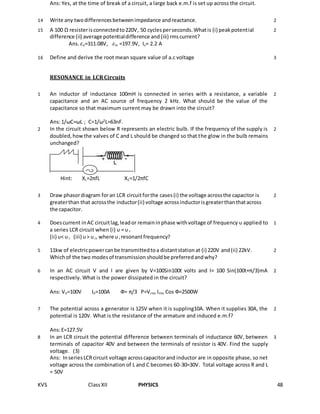 KVS ClassXII PHYSICS 48
Ans: Yes, at the time of break of a circuit, a large back e.m.f is set up across the circuit.
14 Write any twodifferencesbetweenimpedance andreactance. 2
15 A 100 Ω resisterisconnectedto220V, 50 cyclesperseconds.Whatis (i) peakpotential
difference (ii) average potentialdifference and(iii) rmscurrent?
Ans. 𝜀o=311.08V, 𝜀m =197.9V, Iv= 2.2 A
2
16 Define and derive the root mean square value of a.c voltage 3
RESONANCE in LCRCircuits
1 An inductor of inductance 100mH is connected in series with a resistance, a variable
capacitance and an AC source of frequency 2 kHz. What should be the value of the
capacitance so that maximum current may be drawn into the circuit?
Ans:1/ωC=ωL ; C=1/ω2
L=63nF.
2
2 In the circuit shown below R represents an electric bulb. If the frequency of the supply is
doubled,howthe valves of C and L should be changed so that the glow in the bulb remains
unchanged?
Hint: XL=2πfL XC=1/2πfC
2
3 Draw phasordiagram foran LCR circuitforthe cases(i) the voltage acrossthe capacitor is
greaterthan that acrossthe inductor(ii) voltage acrossinductorisgreaterthanthatacross
the capacitor.
2
4 Doescurrent inAC circuitlag,leador remaininphase withvoltage of frequency υ applied to
a series LCR circuit when (i) υ = υ r
(ii) υ< υr (iii) υ> υr, where υr resonantfrequency?
1
5 11kw of electricpowercanbe transmittedtoa distantstationat (i) 220V and(ii) 22kV.
Whichof the two modesof transmission shouldbe preferredandwhy?
2
6 In an AC circuit V and I are given by V=100Sin100t volts and I= 100 Sin(100t+π/3)mA
respectively. What is the power dissipated in the circuit?
Ans: V0=100V I0=100A Ф= π/3 P=Vrms Irms Cos Ф=2500W
2
7 The potential across a generator is 125V when it is suppling10A. When it supplies 30A, the
potential is 120V. What is the resistance of the armature and induced e.m.f?
Ans:E=127.5V
2
8 In an LCR circuit the potential difference between terminals of inductance 60V, between
terminals of capacitor 40V and between the terminals of resistor is 40V. Find the supply
voltage. (3)
Ans: InseriesLCRcircuit voltage acrosscapacitorand inductor are in opposite phase, so net
voltage across the combination of L and C becomes 60-30=30V. Total voltage across R and L
= 50V
3
 