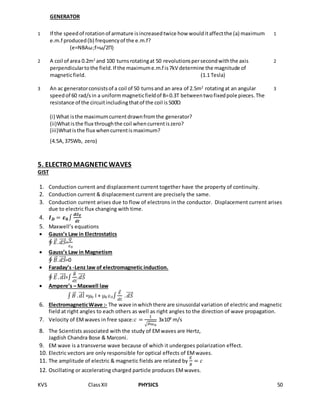 KVS ClassXII PHYSICS 50
GENERATOR
1 If the speedof rotationof armature isincreasedtwice how woulditaffectthe (a) maximum
e.m.f produced(b) frequencyof the e.m.f?
(e=NBAω;f=ω/2Π)
1
2 A coil of area 0.2m2
and 100 turnsrotatingat 50 revolutionspersecondwiththe axis
perpendiculartothe field.If the maximume.m.f is7kV determine the magnitude of
magneticfield. (1.1 Tesla)
2
3 An ac generatorconsistsof a coil of 50 turnsand an area of 2.5m2
rotatingat an angular
speedof 60 rad/sin a uniformmagneticfieldof B=0.3T betweentwofixedpole pieces.The
resistance of the circuitincludingthatof the coil is500Ώ
(i) What isthe maximumcurrentdrawnfromthe generator?
(ii)Whatisthe flux throughthe coil whencurrentiszero?
(iii)Whatisthe flux whencurrentismaximum?
(4.5A,375Wb, zero)
3
5. ELECTRO MAGNETIC WAVES
GIST
1. Conduction current and displacement current together have the property of continuity.
2. Conduction current & displacement current are precisely the same.
3. Conduction current arises due to flow of electrons in the conductor. Displacement current arises
due to electric flux changing with time.
4. 𝑰 𝑫 = 𝜺 𝟎∫
𝒅∅ 𝑬
𝒅𝒕
5. Maxwell’s equations
 Gauss’s Law in Electrostatics
∮ 𝐸⃗⃗. 𝑑𝑆⃗⃗⃗⃗⃗=
𝑄
𝜀0
 Gauss’s Law in Magnetism
∮ 𝐵⃗⃗. 𝑑𝑆⃗⃗⃗⃗⃗=0
 Faraday’s -Lenz law of electromagnetic induction.
∮ 𝐸⃗⃗ . 𝑑𝑙⃗⃗⃗⃗=∫
𝐵⃗⃗
𝑑𝑡
.𝑑𝑆⃗⃗⃗⃗⃗
 Ampere’s – Maxwell law
∫ 𝐵⃗⃗ . 𝑑𝑙⃗⃗⃗⃗ =0 I + 0 0∫
𝐸⃗⃗
𝑑𝑡
. 𝑑𝑆⃗⃗⃗⃗⃗
6. ElectromagneticWave :- The wave inwhichthere are sinusoidal variation of electric and magnetic
field at right angles to each others as well as right angles to the direction of wave propagation.
7. Velocity of EMwaves in free space:𝑐 =
1
√ 𝜇0𝜀0
3x108
m/s
8. The Scientists associated with the study of EMwaves are Hertz,
Jagdish Chandra Bose & Marconi.
9. EM wave is a transverse wave because of which it undergoes polarization effect.
10. Electric vectors are only responsible for optical effects of EMwaves.
11. The amplitude of electric & magnetic fields are related by
𝐸
𝐵
= 𝑐
12. Oscillating or accelerating charged particle produces EMwaves.
 