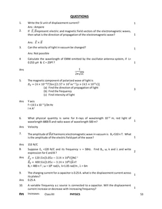 KVS ClassXII PHYSICS 53
QUESTIONS
1. Write the SI unit of displacement current? 1
Ans : Ampere
2. If 𝐸⃗⃗, 𝐵⃗⃗represent electric and magnetic field vectors of the electromagnetic waves,
then what is the direction of propagation of the electromagnetic wave? 1
Ans: 𝐸⃗⃗ × 𝐵⃗⃗
3. Can the velocity of light in vacuum be changed? 1
Ans: Not possible
4 Calculate the wavelength of EMW emitted by the oscillator antenna system, if L=
0.253 µH & C = 25Pf ? 1
Ans 1
2𝜋√ 𝐿𝐶
5. The magnetic component of polarized wave of light is
𝐵 𝑋 = (4 × 10−6 𝑇)Sin [(1.57 × 107 𝑚−1) 𝑦 + (4.5 × 1011 𝑡)]
(a) Find the direction of propagation of light
(b) Find the frequency
(c) Find intensity of light
3
Ans Y axis
f = (4.5 x 10 11
)/2π Hz
I ∝ A2
6. What physical quantity is same for X-rays of wavelength 10-10
m, red light of
wavelength 6800 Å and radio wave of wavelength 500 m? 1
Ans Velocity
7. The amplitude of 𝐵⃗⃗of harmonicelectromagnetic wave in vacuum is Bo=510 n T. What
is the amplitude of the electric field part of the wave? 1
Ans 153 N/C
8. Suppose Eo =120 N/C and its frequency  = 50Hz. Find Bo, ω, k and  and write
expression for E and B ? 2
Ans 𝐸⃗⃗ 𝑦 = 120 𝑆𝑖𝑛[1.05𝑥 − 3.14 × 108 𝑡] 𝑗̂NC-1
𝐵⃗⃗𝑍 = 400 𝑆𝑖𝑛[1.05𝑥 − 3.14 × 108 𝑡] 𝑘̂nT
Bo = 400 n T ; ω = 108
rad/s, k=1.05 rad/m ,  = 6m
9. The charging current for a capacitor is 0.25 A. what is the displacement current across
its plates?
1
Ans 0.25 A
10. A variable frequency a.c source is connected to a capacitor. Will the displacement
current increase or decrease with increasing frequency? 1
Ans Increases
 
