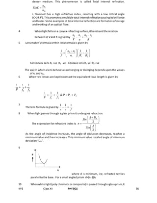 KVS ClassXII PHYSICS 56
denser medium. This phenomenon is called Total internal reflection.
D
R
n
n
SinC 
i. Diamond has a high refractive index, resulting with a low critical angle
(C=24.40
). Thispromotesa multiple total internal reflectioncausingitsbrilliance
and luster.Some examples of total internal reflection are formation of mirage
and working of an optical fibre.
4 Whenlightfallsona convex refractingsurface,itbendsandthe relation
betweenU,V and R is givenby 2 1 2 1n n n n
V u R

 
5 Lens maker’s formula or thin lens formula is given by
2 1
1 1 2
1 1 1n n
f n R R
  
   
  
For Convex Lens R1 +ve ;R2 –ve Concave lens R1-ve; R2 +ve
The wayin whicha lensbehavesas converging or diverging depends upon the values
of nL and nm.
6 When two lenses are kept in contact the equivalent focal length is given by
21
21
PP&
111
P
ffF

7
The lens formula is given by
fuv
111

8. When light passes through a glass prism it undergoes refraction.
The expression for refractive index is
2
2
mA D
Sin
n
A
Sin
 
 
 
 
 
 
As the angle of incidence increases, the angle of deviation decreases, reaches a
minimumvalue and then increases. This minimum value is called angle of minimum
deviation “Dm”.
9
where d is minimum, i=e, refracted ray lies
parallel to the base. For a small angled prism d=(n-1)A
10 Whenwhite light(polychromaticorcomposite) ispassedthroughaglassprism, It
Q
U
d
 