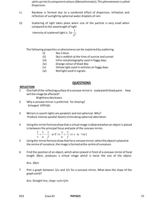 KVS ClassXII PHYSICS 57
QUESTIONS
REFLECTION
splitsupintoits componentcolours(Monochromatic).Thisphenomenoniscalled
Dispersion.
11m. Rainbow is formed due to a combined effect of dispersion, refraction and
reflection of sunlight by spherical water droplets of rain.
12 Scattering of light takes place when size of the particle is very small when
compared to the wavelength of light
Intensity of scattered light is 4
1
I

The following properties or phenomena can be explained by scattering.
(i) Sky is blue.
(ii) Sky is reddish at the time of sunrise and sunset
(iii) Infra-red photography used in foggy days.
(iv) Orange colour of black Box
(v) Yellow light used in vehicles on foggy days.
(vi) Red light used in signals.
1 One half of the reflectingsurface of aconcave mirroris coatedwithblackpaint. How
will the image be affected?
Brightnessdecreases
2 Why a concave mirror is preferred for shaving?
Enlarged VIRTUAL
3 Mirrors in search lights are parabolic and not spherical. Why?
Produce intense parallel beam) eliminating spherical aberration
4 Usingthe mirrorformulashowthat a virtual image isobtainedwhenan object is placed
in between the principal focus and pole of the concave mirror.
1 1 1 1 1
u<f is +vev
v u f u f
     )
5 Usingthe mirrorformulashowthat fora concave mirror,whenthe objectisplacedat
the centre of curvature,the image isformedatthe centre of curvature.
6 Find the position of an object, which when placed in front of a concave mirror of focal
length 20cm, produces a virtual image which is twice the size of the object.
Ans. 10cm
7 Plot a graph between 1/u and 1/v for a concave mirror. What does the slope of the
graph yield?
Ans. Straight line, slope =u/v=1/m
 