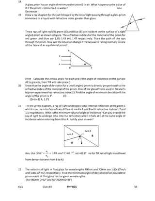 KVS ClassXII PHYSICS 59
18
A glassprismhas an angle of minimumdeviationD in air. What happens to the value of
D if the prism is immersed in water? Ans.
Decreases
19 Draw a ray diagram forthe patfollowedbythe rayof lightpassingthrougha glass prism
immersed in a liquid with refractive index greater than glass.
Three rays of light red (R) green (G) and blue (B) are incident on the surface of a right
angledprismasshowninfigure.The refractive indices for the material of the prism for
red green and blue are 1.39, 1.43 and 1.47 respectively. Trace the path of the rays
throughthe prism.How will the situationchange if the rayswere fallingnormallyonone
of the faces of an equilateral prism?
(Hint Calculate the critical angle for each and if the angle of incidence on the surface
AC is greater, then TIR will take place.)
20 Showthat the angle of deviationforasmall angled prism is directly proportional to the
refractive index of the material of the prism. One of the glass Prisms used in Fresnel’s
biprismexperimenthasrefractive index1.5.Findthe angle of minimum deviation if the
angle of the prism is 30
. (3)
(D= (n-1) A, 1.50
)
21 . In the given diagram, a ray of light undergoes total internal reflection at the point C
whichison the interface of two different media A and B with refractive indices1.7 and
1.5 respectively. Whatisthe minimumvalue of angle of incidence? Can you expect the
ray of light to undergo total internal reflection when it falls at C at the same angle of
incidence while entering from B to A. Justify your answer?
Ans.Use 0
0.88 C=61.7r
d
n
SinC and
n
  so i=61.80
nofor TIR ray of lightmusttravel
from denser to rarer from B to A)
22 The velocity of light in flint glass for wavelengths 400nm and 700nm are 1.80x108
m/s
and 1.86x108
m/s respectively. Find the minimum angle of deviation of an equilateral
prism made of flint glass for the given wavelengths.
(For 400nm D=520
and for 700nm D=480
)
n1=1.7
n2=1.5
C
A
B
 